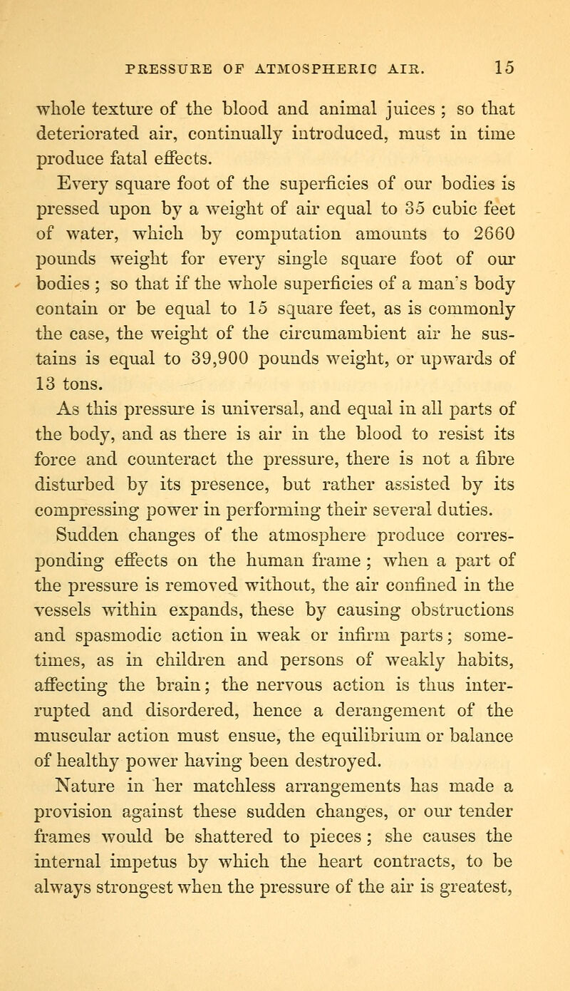 whole texture of the blood and animal juices ; so that deteriorated air, continually introduced, must in time produce fatal effects. Every square foot of the superficies of our bodies is pressed upon by a weight of air equal to 35 cubic feet of water, which by computation amounts to 2660 pounds weight for every single square foot of our bodies ; so that if the whole superficies of a man's body contain or be equal to 15 square feet, as is commonly the case, the weight of the circumambient air he sus- tains is equal to 39,900 pounds weight, or upwards of 13 tons. As this pressure is universal, and equal in all parts of the body, and as there is air in the blood to resist its force and counteract the pressure, there is not a fibre disturbed by its presence, but rather assisted by its compressing power in performing their several duties. Sudden changes of the atmosphere produce corres- ponding effects on the human frame ; when a part of the pressure is removed without, the air confined in the vessels within expands, these by causing obstructions and spasmodic action in weak or infirm parts; some- times, as in children and persons of weakly habits, affecting the brain; the nervous action is thus inter- rupted and disordered, hence a derangement of the muscular action must ensue, the equilibrium or balance of healthy power having been destroyed. Nature in her matchless arrangements has made a provision against these sudden changes, or our tender frames would be shattered to pieces; she causes the internal impetus by which the heart contracts, to be always strongest when the pressure of the air is greatest,