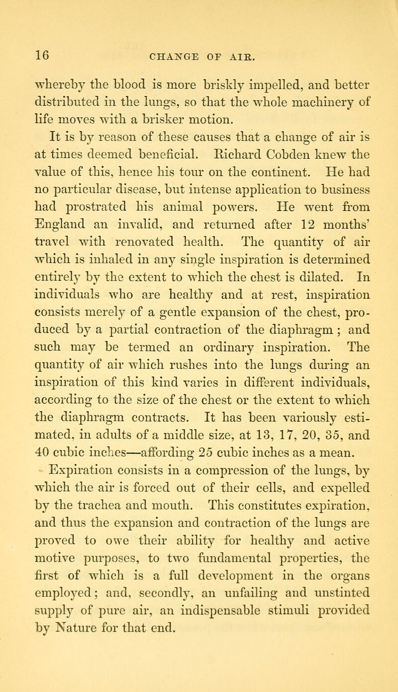 whereby the blood is more briskly impelled, and better distributed in the lungs, so that the whole machinery of life moves with a brisker motion. It is by reason of these causes that a change of air is at times deemed beneficial. Richard Cobden knew the value of this, hence his tour on the continent. He had no particular disease, but intense application to business had prostrated his animal powers. He went from England an invalid, and returned after 12 months' travel with renovated health. The quantity of air which is inhaled in any single inspiration is determined entirely by the extent to which the chest is dilated. In individuals who are healthy and at rest, inspiration consists merely of a gentle exj)ansion of the chest, pro- duced by a partial contraction of the diaphragm ; and such may be termed an ordinary inspiration. The quantity of air which rushes into the lungs during an inspiration of this kind varies in different individuals, according to the size of the chest or the extent to which the diaphragm contracts. It has been variously esti- mated, in adults of a middle size, at 13, 17, 20, 35, and 40 cubic inches—affording 25 cubic inches as a mean. Expiration consists in a compression of the lungs, by which the air is forced out of their cells, and expelled by the trachea and mouth. This constitutes expiration, and thus the expansion and contraction of the lungs are proved to owe their ability for healthy and active motive purposes, to two fundamental properties, the first of which is a full development in the organs employed; and, secondly, an unfailing and unstinted supply of pure air, an indispensable stimuli provided by Nature for that end.