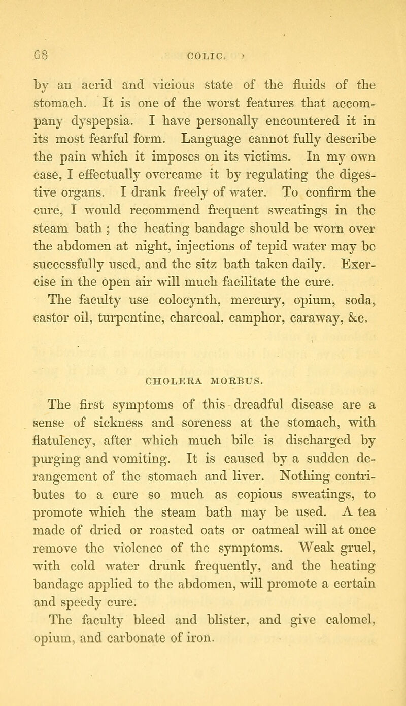 by an acrid and vicious state of the fluids of the stomach. It is one of the worst features that accom- pany dyspepsia. I have personally encountered it in its most fearful form. Language cannot fully describe the pain which it imposes on its victims. In my own case, I eflPectually overcame it by regulating the diges- tive organs. I drank freely of water. To confirm the cure, I would recommend frequent sweatings in the steam bath ; the heating bandage should be worn over the abdomen at night, injections of tepid water may be successfully used, and the sitz bath taken daily. Exer- cise in the open air will much facilitate the cm-e. The faculty use colocynth, mercury, opium, soda, castor oil, turpentine, charcoal, camphor, caraway, &;c. CHOLERA MOHBUS. The first symptoms of this dreadful disease are a sense of sickness and soreness at the stomach, vdth flatulency, after which much bile is discharged by pm^ging and vomiting. It is caused by a sudden de- rangement of the stomach and liver. Nothing contri- butes to a cure so much as copious sweatings, to promote which the steam bath may be used. A tea made of dried or roasted oats or oatmeal wiU at once remove the violence of the symptoms. Weak gruel, with cold water drunk frequently, and the heating bandage applied to the abdomen, will promote a certain and speedy cure. The faculty bleed and blister, and give calomel, opium, and carbonate of iron.