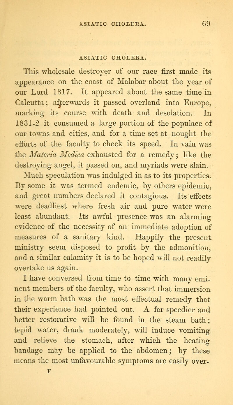 ASIATIC CHOLEEA. This wholesale destroyer of our race first made its appearance on the coast of Malabar about the year of our Lord 1817. It appeared about the same time in Calcutta; afterwards it passed overland into Europe, marking its course with death and desolation. In 1831-2 it consumed a large portion of the populace of our towns and cities, and for a time set at nought the efforts of the faculty to check its speed. In vain was the Materia Medica exhausted for a remedy; like the destroying angel, it passed on, and myriads were slain. Much speculation was indulged in as to its properties. By some it was termed endemic, by others epidemic, and great numbers declared it contagious. Its effects were deadliest where fresh air and pure water were least abundant. Its awful presence was an alarming evidence of the necessity of an immediate adoption of measures of a sanitary kind. Happily the present ministry seem disposed to profit by the admonition, and a similar calamity it is to be hoped will not readily overtake us again. I have conversed from time to time with many emi- nent members of the faculty, v/ho assert that immersion in the warm bath was the most effectual remedy that their experience had pointed out. A far speedier and better restorative will be found in the steam bath; tepid water, drank moderately, will induce vomiting and relieve the stomach, after which the heating bandage may be applied to the abdomen; by these means the most unfavom^able symptoms are easily over- E