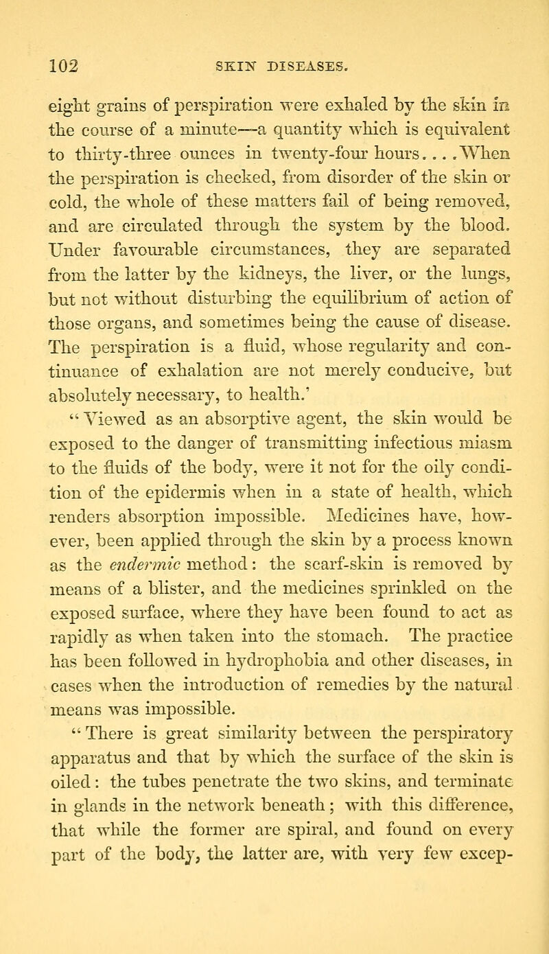 eight grains of perspiration were exhaled by the skin in the course of a minute—a quantity which is equivalent to thirty-three ounces in twenty-four hours... .When the perspiration is checked, from disorder of the skin or cold, the whole of these matters fail of being removed, and are circulated through the system by the blood. Under favom-able circumstances, they are separated from the latter by the kidneys, the liver, or the lungs, but not w^ithout disturbing the equihbrium of action of those organs, and sometimes being the cause of disease. The perspiration is a fluid, whose regularity and con- tinuance of exhalation are not merely conducive, but absolutely necessary, to health.'  Viewed as an absorptive agent, the skin would be exposed to the danger of transmitting infectious miasm to the fluids of the body, were it not for the oily condi- tion of the epidermis when in a state of health, which renders absorption impossible. Medicines have, how- ever, been applied through the skin by a process known as the endermic method: the scarf-skin is removed by means of a blister, and the medicines sprinkled on the exposed surface, where they have been found to act as rapidly as when taken into the stomach. The jDractice has been followed in hydrophobia and other diseases, in ■■ cases when the introduction of remedies by the natural means was impossible.  There is great similarity between the perspiratory ajDparatus and that by which the surface of the skin is oiled: the tubes penetrate the two skins, and terminate in glands in the network beneath ; with this difference, that while the former are spiral, and found on every part of the body, the latter are, with very few excep-