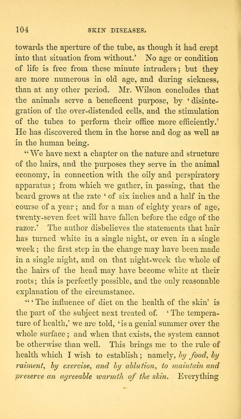 towards the aperture of the tube, as though it had crept into that situation from without.' No age or condition of life is free from these minute intruders; but they are more numerous in old age, and during sickness, than at any other period. Mr. Wilson concludes that the animals serve a beneficent purpose, by ' disinte- gration of the over-distended cells, anel the stimulation of the tubes to perform their office more efficiently/ He has discovered them in the horse and dog as well as in the human being. We have next a chapter on the nature and structure of the hairs, and the purposes they serve in the animal economy, in connection with the oily and perspiratory apparatus; from which we gather, in passing, that the beard grows at the rate ' of six inches and a half in the com'se of a year; and for a man of eighty years of age, twenty-seven feet will have fallen before the edge of the razor.' The author disbelieves the statements that hair has turned white in a single night, or even in a single week; the first step in the change may have been made in a single night, and on that night-week the whole of the hairs of the head may have become white at their roots; this is perfectly possible, and the onty reasonable explanation of the circumstance,  ' The influence of diet on the health of the skin' is the part of the subject next treated of. ' The tempera- ture of health,' we are told, 'is a genial summer over the whole surface; and when that exists, the system cannot be otherwise than well. This brings me to the rule of health which I wish to establish; namely, h?/ food, hy raiment^ hy exercise^ and hy ahlution, to maintain and preserve an ayreeahle ivarmth of the shin. Everything