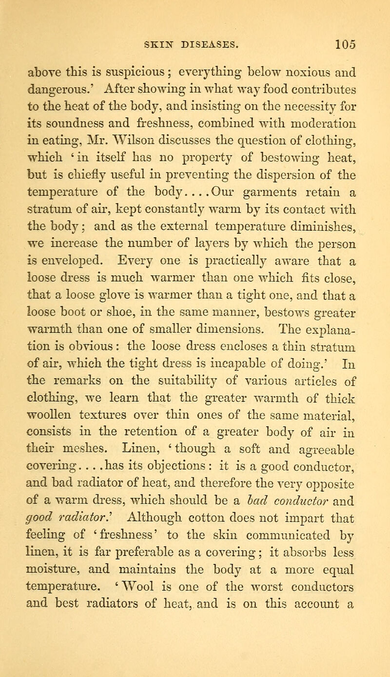 above this is suspicious; eveiything below noxious and dangerous.' After showing in what way food contributes to the heat of the body, and insisting on the necessity for its soundness and freshness, combined with moderation in eating, Mr. Wilson discusses the question of clothing, which 'in itself has no property of bestowing heat, but is chiefly useful in preventing the dispersion of the temperature of the body.... Our garments retain a stratum of air, kept constantly warm by its contact with the body; and as the external temperature diminishes, we increase the number of layers by which the person is enveloped. Every one is practically aware that a loose dress is much warmer than one which fits close, that a loose glove is warmer than a tight one, and that a loose boot or shoe, in the same manner, bestows greater warmth than one of smaller dimensions. The explana- tion is obvious : the loose dress encloses a thin stratum of air, which the tight dress is incapable of doing.' In the remarks on the suitability of various articles of clothing, we learn that the greater warmth of thick woollen textures over thin ones of the same material, consists in the retention of a greater body of air in their meshes. Linen, 'though a soft and agreeable covering has its objections : it is a good conductor, and bad radiator of heat, and therefore the very opposite of a warm dress, which should be a had conducto?' and good radiator.'' Although cotton does not impart that feeling of 'freshness' to the skin communicated by linen, it is far preferable as a covering; it absorbs less moisture, and maintains the body at a more equal temperature, 'Wool is one of the worst conductors and best radiators of heat, and is on this account a