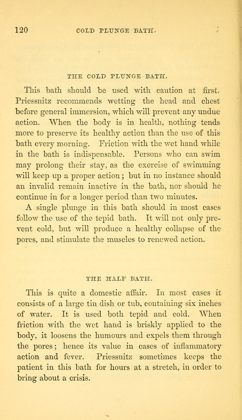 THE COLD PLUNGE BATH. This bath should be used with caution at first, Priessnitz recommends wetting the head and chest before general immersion, which will prevent any undue action. When the body is in health, nothing tends more to preserve its healthy action than the use of this bath every morning. Friction with the wet hand while in the bath is indispensable. Persons who can swim may prolong their stay, as the exercise of swimming will keep up a proper action; but in no instance should an invalid remain inactive in the bath, nor should he continue in for a longer period than two minutes. A single plunge in this bath should in most eases follow the use of the tepid bath. It will not only pre- vent cold, but wiU produce a healthy collapse of the pores, and stimulate the muscles to renewed action. THE HALF BATH. This is quite a domestic affair. In most esLses it consists of a large tin dish or tub, containing six inches of water. It is used both tepid and cold. When friction with the wet hand is briskly applied to the body, it loosens the humom-s and expels them through the pores; hence its value in cases of inflammatory action and fever. Priessnitz sometimes keeps the patient in this bath for hours at a stretch, in order to bring about a crisis.