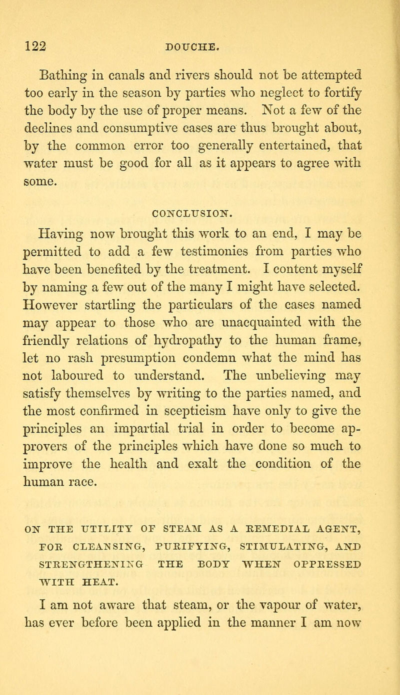 BatHng in canals and rivers should not be attempted too early in the season by parties who neglect to fortify the body by the use of proper means. Not a few of the declines and consumptive cases are thus brought about, by the common error too generally entertained, that water must be good for all as it appears to agree with some. COITCLUSION. Having now brought this work to an end, I may be permitted to add a few testimonies from parties who have been benefited by the treatment. I content myself by naming a few out of the many I might have selected. However startling the particulars of the cases named may appear to those who are unacquainted with the friendly relations of hydropathy to the human frame, let no rash presumption condemn what the mind has not laboured to understand. The unbelieving may satisfy themselves by writing to the parties named, and the most confirmed in scepticism have only to give the principles an impartial trial in order to become ap- provers of the principles which have done so much to improve the health and exalt the condition of the human race. ON THE UTILITY OF STEAM AS A REMEDIAL AGENT, EOR CLEANSING, PUKIFYING, STIMULATING, AND STRENGTHENING THE BODY WHEN OPPRESSED WITH HEAT. I am not aware that steam, or the vapour of water, has ever before been applied in the manner I am now