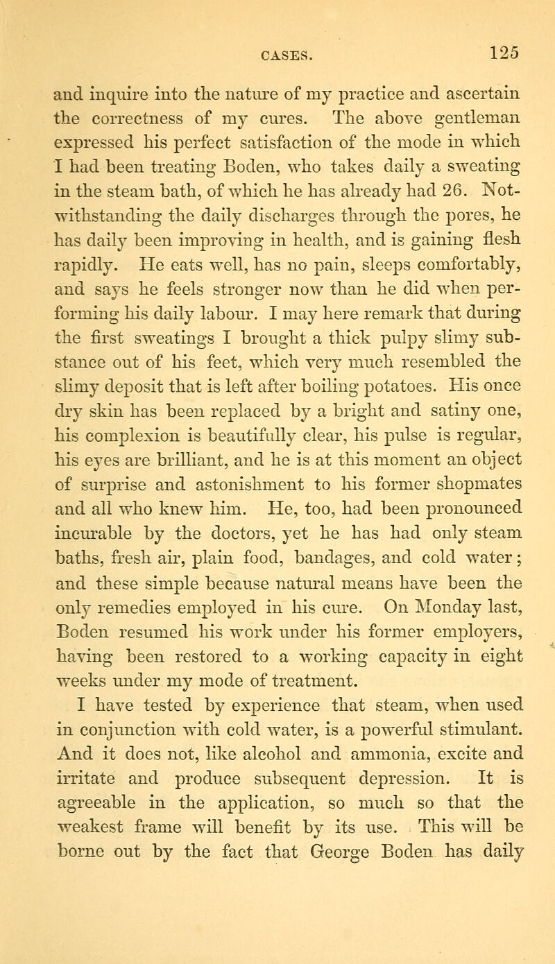 and inquire into the nature of my practice and ascertain the correctness of my cures. The above gentleman expressed his perfect satisfaction of the mode in which I had been treating Boden, who takes daily a sweating in the steam bath, of which he has already had 26. Not- withstanding the daily discharges through the pores, he has daily been improving in health, and is gaining flesh rapidly. He eats well, has no pain, sleeps comfortably, and says he feels stronger now than he did when per- forming his daily labour. I may here remark that during the first sweatings I brought a thick pulpy slimy sub- stance out of his feet, which very much resembled the slimy deposit that is left after boiling potatoes. His once dry skin has been replaced by a bright and satiny one, his complexion is beautifully clear, his pulse is regular, his eyes are brilliant, and he is at this moment an object of surprise and astonishment to his former shopmates and all who knew him. He, too, had been pronounced incm-able by the doctors, yet he has had only steam baths, fresh aii', plain food, bandages, and cold water; and these simple because natm^al means have been the only remedies employed in his cm-e. On Monday last, Boden resumed his work under his former employers, having been restored to a working capacity in eight weeks under my mode of treatment. I have tested by experience that steam, when used in conjunction with cold water, is a powerful stimulant. And it does not, like alcohol and ammonia, excite and irritate and produce subsequent depression. It is agreeable in the application, so much so that the weakest frame will benefit by its use. This will be borne out by the fact that George Boden has daily