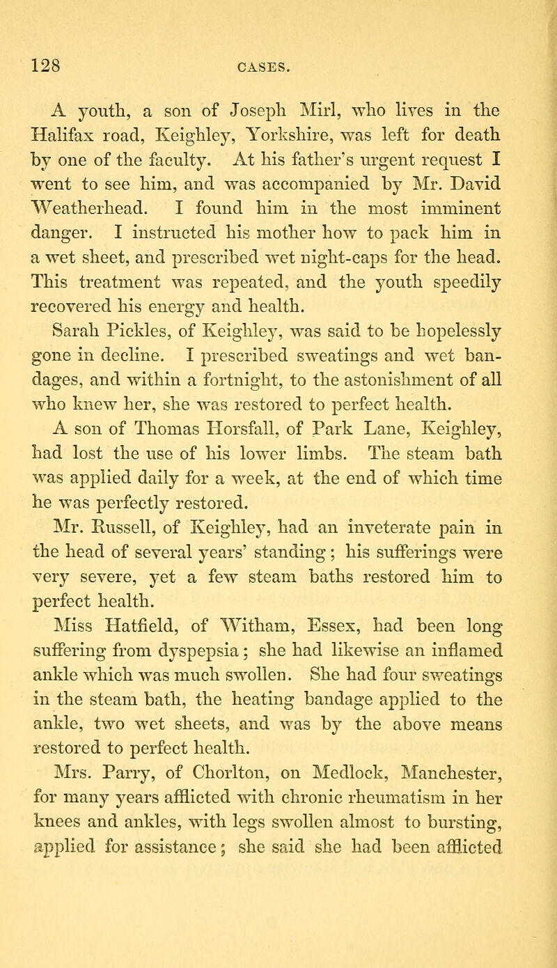 A youth, a son of Joseph Mirl, who lives in the Halifax road, Keighley, Yorkshire, was left for death by one of the faculty. At his father's urgent request I went to see him, and was accompanied by Mr. David Weatherhead. I found him in the most imminent danger. I instructed his mother how to pack him in a wet sheet, and prescribed wet night-caps for the head. This treatment was repeated, and the youth speedily recovered his energy and health. Sarah Pickles, of Keighley, was said to be hopelessly gone in decline. I prescribed sweatings and wet ban- dages, and within a fortnight, to the astonishment of all who knew her, she was restored to perfect health. A son of Thomas Horsfall, of Park Lane, Keighley, had lost the use of his lower limbs. The steam bath was applied daily for a week, at the end of which time he was perfectly restored. Mr. Russell, of Keighley, had an inveterate pain in the head of several years' standing ; his sufferings were very severe, yet a few steam baths restored him to perfect health. Miss Hatfield, of Witham, Essex, had been long suffering from dyspepsia; she had likewise an inflamed ankle which was much swollen. She had four sweatings in the steam bath, the heating bandage applied to the ankle, two wet sheets, and was by the above means restored to perfect health. Mrs. Parry, of Chorlton, on Medlock, Manchester, for many years afilicted with chronic rheumatism in her knees and ankles, with legs swollen almost to bursting, applied for assistance; she said she had been afflicted