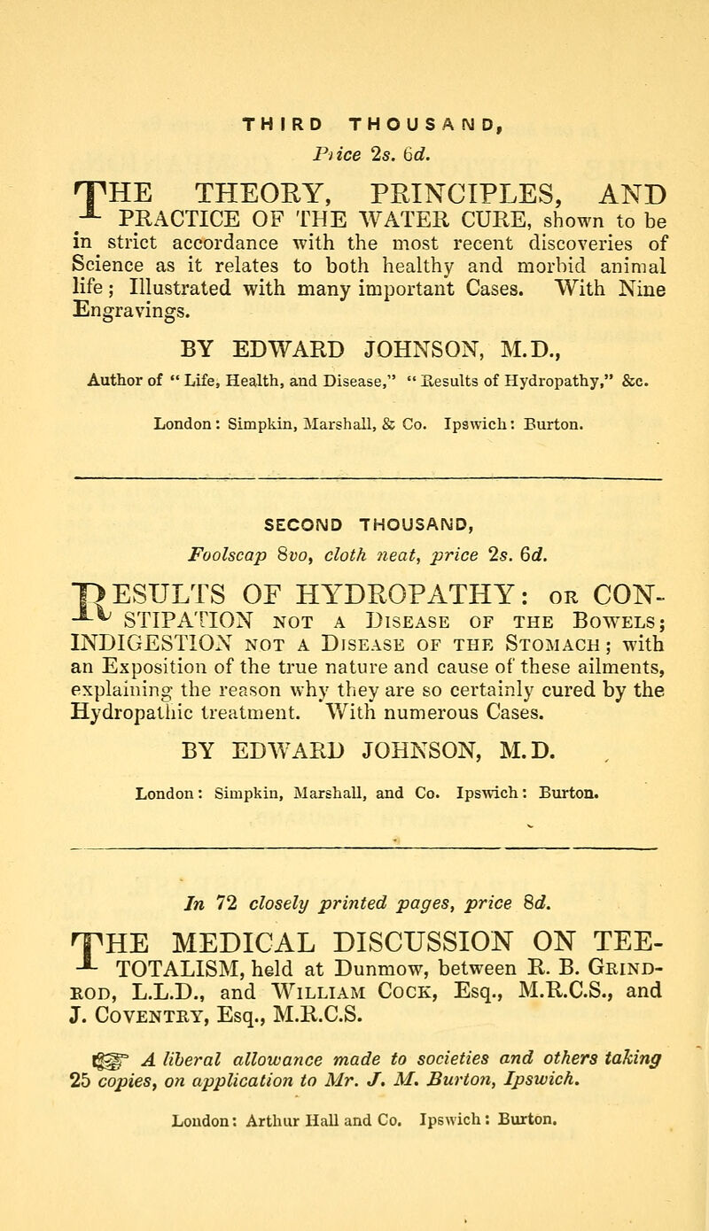 TH IRD THOUS A N D, Pi ice 2s. 6d. nPHE THEORY, PRINCIPLES, AND -^ PRACTICE OF THE WATER CURE, shown to be in strict accordance with the most recent discoveries of Science as it relates to both healthy and morbid animal life; Illustrated with many important Cases. With Nine Engravings. BY EDWARD JOHNSON, M.D., Author of  Life, Health, and Disease,  P^esults of Hydropathy, &c. London: Simpkin, Marshall, & Co. Ipswich: Burton. SECOND THOUSAND, Foolscap 8vOy cloth 7ieat, price 2s. 6d. HESULTS OF HYDROPATHY: or CON- -^^ STIPATION NOT A Disease of the Bowels; INDIGESTION not a Disease of the Stomach ; with an Exposition of the true nature and cause of these ailments, explaining the reason why they are so certainly cured by the Hydropathic treatment. With numerous Cases. BY EDAVARD JOHNSON, M.D. London: Simpkin, Marshall, and Co. Ipswich: Burton. In 72 closely printed pages, price 8d. 'THE MEDICAL DISCUSSION ON TEE- -■- TOTALISM, held at Dunmow, between R. B. Grind- KOD, L.L.D., and William Cock, Esq., M.R.C.S., and J. Coventky, Esq., M.R.C.S. t^° A liberal allowance made to societies and others taking 25 copies, on application to Mr. J. M. Burton, Ipswich.