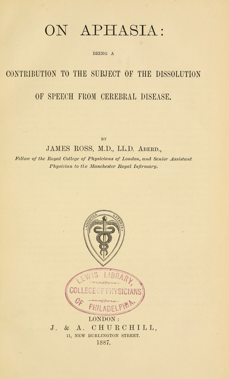 BEING A CONTRIBUTION TO THE SUBJECT OF THE DISSOLUTION OF SPEECH FROM CEREBRAL DISEASE. JAMES ROSS, M.D., LL.D. Abeed., Fellow of the Royal College of Physicians of Lonclo7i, and Senior Assistant Physician to the Manchester^ Royal Infirmary. LONDON : J. & A. CHURCHILL 11, NEW BURLINGTON STREET. 1887,