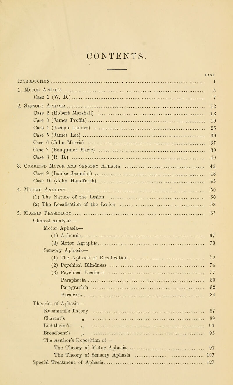 CONTENTS PAGF IlSTRODUCTION ] 1. Motor Aphasia 5 Case 1 (W. D.) 7 2. Sensory Aphasia 12 Case 2 (Robert Marshall) 13 Case 3 (James ProfEt) 19 Case 4 (Joseph Lander) 25 Case 5 (James Lee) 30 Case 6 (John Morris) 37 Case 7 (Bouquinet Marie) 39 Case 8 (K B.) 40 3. Combined Motor and Sensory Aphasia 42 Case 9 (Louise Jeanniot) 43 Case 10 (John Handforth) 45 4. Morbid Anatomy ' 50 (1) The Xature of the Lesion 50 (2) The Localisation of the Lesion 53 5. Morbid Physiology 67 Clinical Analysis— Motor Aphasia— (1) Aphemia 67 (2) Motor Agraphia 70 Sensory Aphasia— (1) The Aphasia of Recollection 72 (2) Psychical Blindness 74 (3) Psychical Deafness , 77 Paraphasia 80 Paragraphia 82 Paralexia 84 Theories of Aphasia— Kussmaul's Theory 87 Charcot's „ 89 Lichtheim's „ 91 Broadbent's „ 95 The Author's Exposition of— The Theory of Motor Aphasia 97 The Theory of Sensory Aphasia 107 Special Treatment of Aphasia 127