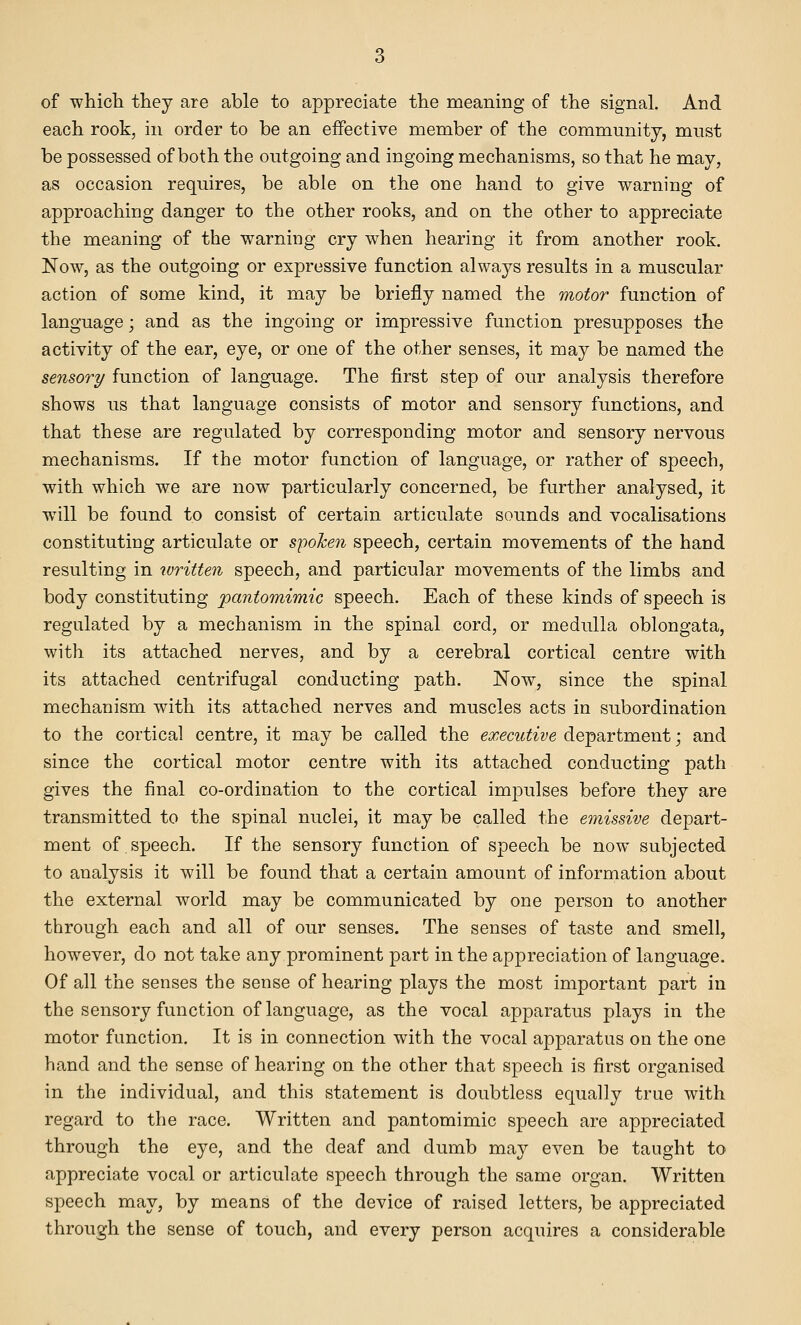 of ■which they are able to appreciate the meaning of the signal. And each rook, in order to be an effective member of the community, must be possessed of both the outgoing and ingoing mechanisms, so that he may, as occasion requires, be able on the one hand to give warning of approaching danger to the other rooks, and on the other to appreciate the meaning of the warning cry when hearing it from another rook. Now, as the outgoing or expressive function always results in a muscular action of some kind, it may be briefly named the motor function of language; and as the ingoing or impressive function presupposes the activity of the ear, eye, or one of the other senses, it may be named the sensory function of language. The first step of our analysis therefore shows us that language consists of motor and sensory functions, and that these are regulated by corresponding motor and sensory nervous mechanisms. If the motor function of language, or rather of speech, with which we are now particularly concerned, be further analysed, it will be found to consist of certain articulate sounds and vocalisations constituting articulate or spoken speech, certain movements of the hand resulting in ivritten speech, and particular movements of the limbs and body constituting pantomimic speech. Each of these kinds of speech is regulated by a mechanism in the spinal cord, or medulla oblongata, with its attached nerves, and by a cerebral cortical centre with its attached centrifugal conducting path. Now, since the spinal mechanism with its attached nerves and muscles acts in subordination to the cortical centre, it may be called the executive department; and since the cortical motor centre with its attached conducting path gives the final co-ordination to the cortical impulses before they are transmitted to the spinal nuclei, it may be called the emissive depart- ment of speech. If the sensory function of speech be now subjected to analysis it will be found that a certain amount of information about the external world may be communicated by one person to another through each and all of our senses. The senses of taste and smell, however, do not take any prominent part in the appreciation of language. Of all the senses the sense of hearing plays the most important part in the sensory function of language, as the vocal apparatus plays in the motor function. It is in connection with the vocal apparatus on the one hand and the sense of hearing on the other that speech is first organised in the individual, and this statement is doubtless equally true with regard to the race. Written and pantomimic speech are appreciated through the eye, and the deaf and dumb may even be taught to appreciate vocal or articulate speech through the same organ. Written speech may, by means of the device of raised letters, be appreciated through the sense of touch, and every person acquires a considerable