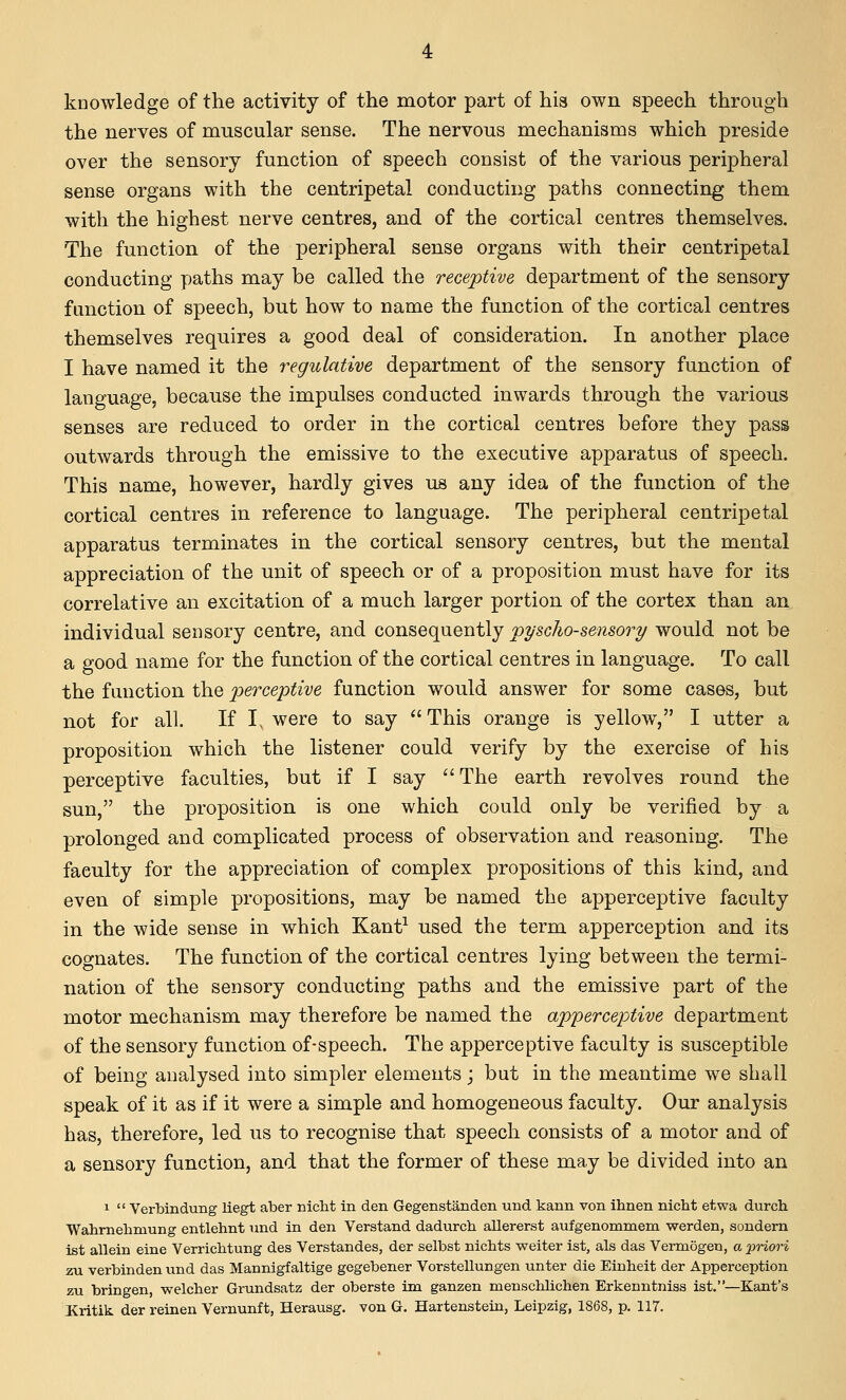 knowledge of the activity of the motor part of his own speech through the nerves of muscular sense. The nervous mechanisms which preside over the sensory function of speech consist of the various peripheral sense organs with the centripetal conducting paths connecting them with the highest nerve centres, and of the cortical centres themselves. The function of the peripheral sense organs with their centripetal conducting paths may be called the receptive department of the sensory function of speech, but how to name the function of the cortical centres themselves requires a good deal of consideration. In another place I have named it the regulative department of the sensory function of language, because the impulses conducted inwards through the various senses are reduced to order in the cortical centres before they pass outwards through the emissive to the executive apparatus of speech. This name, however, hardly gives us any idea of the function of the cortical centres in reference to language. The peripheral centripetal apparatus terminates in the cortical sensory centres, but the mental appreciation of the unit of speech or of a proposition must have for its correlative an excitation of a much larger portion of the cortex than an individual sensory centre, and consequently pyscho-sensory would not be a good name for the function of the cortical centres in language. To call the function the ])ercej>tive function would answer for some cases, but not for all. If I, were to say  This orange is yellow, I utter a proposition which the listener could verify by the exercise of his perceptive faculties, but if I say The earth revolves round the sun, the proposition is one which could only be verified by a prolonged and complicated process of observation and reasoning. The faculty for the appreciation of complex propositions of this kind, and even of simple propositions, may be named the apperceptive faculty in the wide sense in which Kant^ used the term apperception and its cognates. The function of the cortical centres lying between the termi- nation of the sensory conducting paths and the emissive part of the motor mechanism may therefore be named the apperceptive department of the sensory function of-speech. The apperceptive faculty is susceptible of being analysed into simpler elements; but in the meantime we shall speak of it as if it were a simple and homogeneous faculty. Our analysis has, therefore, led us to recognise that speech consists of a motor and of a sensory function, and that the former of these may be divided into an 1  VerbinduBg liegt aber nicht in den Gegenstanden und kann von ihnen nicht etwa durch Wahrnehmung entlehnt und in den Verstand dadurch allererst aufgenommem werden, sondern ist allein eine Verrichtung des Verstandes, der selbst nichts weiter ist, als das Vermogeu, a pnori zu verbinden und das Mannigfaltige gegebener Vorstellungen unter die Einheit der Apperception zu bringen, welcher Grundsatz der oberste im ganzen menscliliclien Erkenntniss ist.—Kant's JKritik der reinen Vernunft, Herausg. von G. Hartenstein, Leipzig, 1868, p. 117.