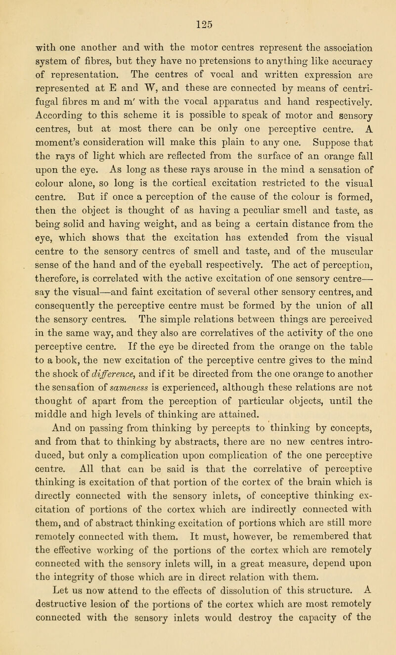 with one another and with the motor centres represent the association system of fibres, but they have no pretensions to anything like accuracy of representation. The centres of vocal and written expression are represented at E and W, and these are connected by means of centri- fugal fibres m and m' with the vocal apparatus and hand respectively. According to this scheme it is possible to speak of motor and sensory centres, but at most there can be only one perceptive centre. A moment's consideration will make this plain to any one. Suppose that the rays of light which are reflected from the surface of an orange fall upon the eye. As long as these rays arouse in the mind a sensation of colour alone, so long is the cortical excitation restricted to the visual centre. But if once a perception of the cause of the colour is formed, then the object is thought of as having a peculiar smell and taste, as being solid and having weight, and as being a certain distance from the eye, which shows that the excitation has extended from the visual centre to the sensory centres of smell and taste, and of the muscular sense of the hand and of the eyeball respectively. The act of perception, therefore, is correlated with the active excitation of one sensory centre—■ say the visual—and faint excitation of several other sensory centres, and consequently the perceptive centre must be formed by the union of all the sensory centres. The simple relations between things are perceived in the same way, and they also are correlatives of the activity of the one perceptive centre. If the eye be directed from the orange on the table to a book, the new excitation of the perceptive centre gives to the mind the shock of difference, and if it be directed from the one orange to another the sensation o^ sameness is experienced, although these relations are not thought of apart from the perception of particular objects, until the middle and high levels of thinking are attained. And on passing from thinking by percepts to thinking by concepts, and from that to thinking by abstracts, there are no new centres intro- duced, but only a complication upon complication of the one perceptive centre. All that can be said is that the correlative of perceptive thinking is excitation of that portion of the cortex of the brain which is directly connected with the sensory inlets, of conceptive thinking ex- citation of portions of the cortex which are indirectly connected with them, and of abstract thinking excitation of portions which are still more remotely connected with them. It must, however, be remembered that the effective working of the portions of the cortex which are remotely connected with the sensory inlets will, in a great measure, depend upon the integrity of those which are in direct relation with them. Let us now attend to the effects of dissolution of this structure. A destructive lesion of the portions of the cortex which are most remotely connected with the sensory inlets would destroy the capacity of the