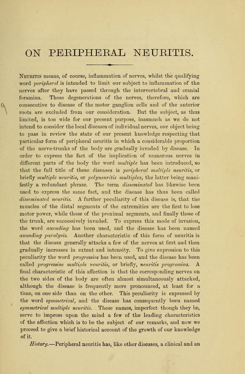 Neuritis means, of course, inflammation of nerves, whilst the qualifying word peripheral is intended to limit our subject to inflammation of the nerves after they have passed through the intervertebral and cranial foramina. Those degenerations of the nerves, therefore, which are consecutive to disease of the motor ganglion cells and of the anterior roots are excluded from our consideration. But the subject, as thus limited, is too wide for our present purpose, inasmuch as we do not intend to consider the local diseases of individual nerves, our object being to pass in review the state of our present knowledge respecting that particular form of peripheral neuritis in which a considerable proportion of the nerve-trunks of the body are gradually invaded by disease. In order to express the fact of the implication of numerous nerves in different parts of the body the word multiple has been introduced, so that the full title of these diseases is peripheral multijde neuritis, or briefly multiple neuritis, or polyneuritis multiplex^ the latter being mani- festly a redundant phrase. The term disseminated has likewise been used to express the same fact, and the disease has thus been called disseminated neuritis. A further peculiarity of this disease is, that tiie muscles of the distal segments of the extremities are the first to lose motor power, while those of the proximal segments, and finally those of the trunk, are successively invaded. To express this mode of invasion, the word ascending has been used, and the disease has been named ascending 2^^^^^y^'^^- Another characteristic of this form of neuritis is that the disease generally attacks a few of the nerves at first and then gradually increases in extent and intensity. To give expression to this peculiarity the word progressive has been used, and the disease has been called 2^'>'ogressive multiple neuritis, or briefly, neuritis pirogressiva. A final characteristic of this afiection is that the corresponding nerves on the two sides of the body are often almost simultaneously attacked, although the disease is frequently more pronounced, at least for a time, on one side than on the other. This peculiarity is expressed by the word symmetrical, and the disease has consequently been named symmetrical midtiple neuritis. These names, imperfect though they be, serve to impress upon the mind a few of the leading characteristics of the affection which is to be the subject of our remarks, and now we proceed to give a brief historical account of the growth of our knowledge of it. History.—Peripheral neuritis has, like other diseases, a clinical and an