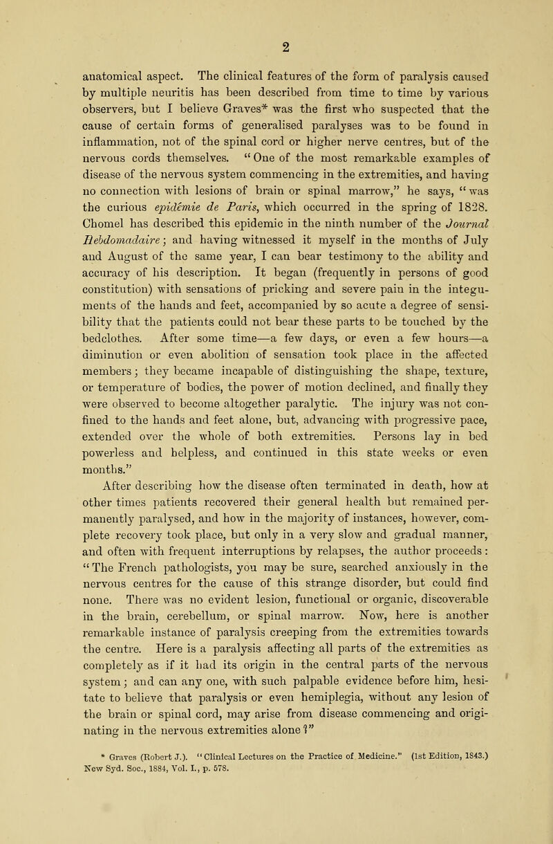 anatomical aspect. The clinical features of the form of paralysis caused by multiple neuritis has been described from time to time by various observers, but I believe Graves* was the first who suspected that the cause of certain forms of generalised paralyses was to be found in inflammation, not of the spinal cord or higher nerve centres, but of the nervous cords themselves.  One of the most remarkable examples of disease of the nervous system commencing in the extremities, and having no connection with lesions of brain or spinal marrow, he says,  was the curious epidemie de Paris, which occurred in the spring of 1828. Chomel has described this epidemic in the ninth number of the Journal Rebdomadaire; and having witnessed it myself in the months of July and August of the same year, I can bear testimony to the ability and accuracy of his description. It began (frequently in persons of good constitution) with sensations of pricking and severe pain in the integu- ments of the hands and feet, accompanied by so acute a degree of sensi- bility that the patients could not bear these parts to be touched by the bedclothes. After some time—a few days, or even a few hours—a diminution or even abolition of sensation took place in the affected members; they became incapable of distinguishing the shape, texture, or temperature of bodies, the power of motion declined, and finally they were observed to become altogether paralytic. The injury was not con- fined to the hands and feet alone, but, advancing with progressive pace, extended over the whole of both extremities. Persons lay in bed powerless and helpless, and continued in this state weeks or even months. After describing how the disease often terminated in death, how at other times patients recovered their general health but remained per- manently paralysed, and how in the majority of instances, however, com- plete recovery took place, but only in a very slow and gradual manner, and often with frequent interruptions by relapses, the author proceeds :  The French pathologists, you may be sure, searched anxiously in the nervous centres for the cause of this strange disorder, but could find none. There was no evident lesion, functional or organic, discoverable in the brain, cerebellum, or spinal marrow. Now, here is another remarkable instance of paralysis creeping from the extremities towards the centre. Here is a paralysis affecting all parts of the extremities as completely as if it had its origin in the central parts of the nervous system; and can any one, with such palpable evidence before him, hesi- tate to believe that paralysis or even hemiplegia, without any lesion of the brain or spinal cord, may arise from disease commencing and origi- nating in the nervous extremities alone? * Graves (Robert J.).  Clinical Lectures on the Practice of Medicine. (1st Edition, 1S43.) New Syd. Soc, 1884, Vol. I., p. 578.