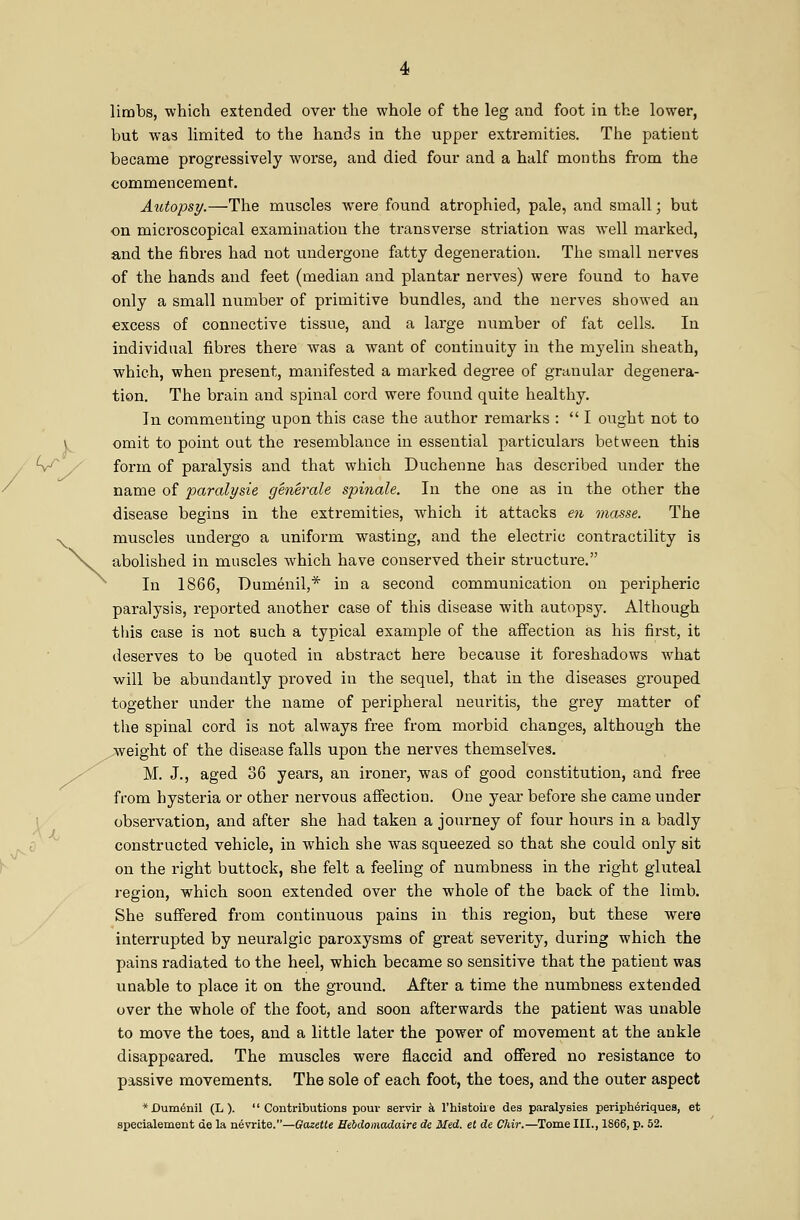 limbs, which extended over the whole of the leg and foot in the lower, but was limited to the hands in the upper extremities. The patient became progressively worse, and died four and a half months from the commencement. Autopsy.—The muscles were found atrophied, pale, and small; but on microscopical examination the transverse striation was well marked, and the fibres had not undergone fatty degeneration. The small nerves of the hands and feet (median and plantar nerves) were found to have only a small number of primitive bundles, and the nerves showed an excess of connective tissue, and a large number of fat cells. In individual fibres there was a want of continuity in the myelin sheath, which, when present, manifested a marked degree of granular degenera- tion. The brain and spinal coi'd were found quite healthy. In commenting upon this case the author remarks :  I ought not to omit to point out the resemblance in essential particulars between this form of paralysis and that which Duchenne has described under the name of i^aralysie generale spinale. In the one as in the other the disease begins in the extremities, which it attacks €7i masse. The muscles undergo a uniform wasting, and the electric contractility is abolished in muscles which have conserved their structure. In 1866, Dumenil,* in a second communication on peripheric paralysis, reported another case of this disease with autopsy. Although this case is not such a typical example of the affection as his first, it deserves to be quoted in abstract here because it foreshadows Avhat will be abundantly proved in the sequel, that in the diseases grouped together under the name of peripheral neuritis, the grey matter of the spinal cord is not always free from morbid changes, although the ^weight of the disease falls upon the nerves themselves. M. J., aged 36 years, an ironer, was of good constitution, and free from hysteria or other nervous affection. One year before she came under I observation, and after she had taken a journey of four hours in a badly 0 constructed vehicle, in which she was squeezed so that she could only sit on the right buttock, she felt a feeling of numbness in the right gluteal region, which soon extended over the whole of the back of the limb. She suffered from continuous pains in this region, but these were interrupted by neuralgic paroxysms of great severity, during which the pains radiated to the heel, which became so sensitive that the patient was unable to place it on the ground. After a time the numbness extended over the whole of the foot, and soon afterwards the patient was unable to move the toes, and a little later the power of movement at the ankle disappeared. The muscles were flaccid and offered no resistance to passive movements. The sole of each foot, the toes, and the outer aspect * Dumenil (L ). Contributions pom- servir k I'histoiie des paralysies periph^riques, et specialement de la nevrite.—Qazette Hebdomadaire de Med. et de Chir.—Tome III., 1866, p. 52.