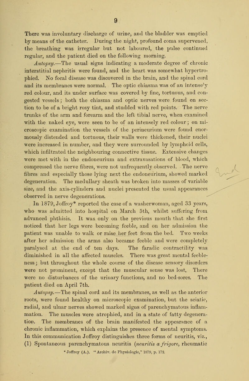 There was involuntary discharge of urine, and the bladder was emptied by means of the catheter. During the night, profound coma supervened, the breathing was irregular but not laboured, the pulse continued regular, and the patient died on the following morning. Autopsy.—The usual signs indicating a moderate degree of chronic interstitial nephritis were found, and the heart was somewhat hypertro- phied. No focal disease was discovered in the brain, and the spinal cord and its membranes were normal. The optic chiasma was of an intensely red colour, and its under surface was covered by fine, tortuous, and con- gested vessels; both the chiasma and optic nerves were found on sec- tion to be of a bright rosy tint, and studded with red points. The nerve trunks of the arm and forearm arid the left tibial nerve, when examined with the naked eye, were seen to be of an intensely red colour; on mi- croscopic examination the vessels of the perineurium were found enor- mously distended and tortuous, their walls were thickened, their nuclei were increased in number, and they were surrounded by lymphoid cells, which infiltrated the neighbouring connective tissue. Extensive changes were met with in the endoneurium and extravasations of blood, which compressed the nerve fibres, were not unfrequently observed. The nerve ^ ( fibres and especially those lying next the endoneurium, showed marked degeneration. The medullary sheath was broken into masses of variable size, and the axis-cylinders and nuclei presented the usual appearances observed in nerve degenerations. In 1879, Joffroy* reported the case of a washerwoman, aged 33 years, who was admitted into hospital on March 5th, whilst suffering from advanced phthisis. It was only on the previous month that she first noticed that her legs were becoming feeble, and on her admission the patient was iinable to walk or raise her feet from the bed. Two weeks after her admission the arms also became feeble and were completely paralysed at the end of ten days. The faradic contractility was diminished in all the affected muscles. There was great mentnl feeble- ness; but throughout the whole course of the disease sensory disorders were not prominent, except that the muscular sense was lost. There were no disturbances of the urinary functions, and no bed-sores. The patient died on April 7th. Auio-psy.—The spinal cord and its membranes, as well as the anterior roots, were found healthy on microscopic examination, but the sciatic, radial, and ulnar nerves showed marked sigus of parenchymatous inflam- mation. The muscles were atrophied, and in a state of fatty degenera- tion. The membranes of the brain manifested the appearance of a chronic inflammation, which explains the presence of mental symptoms. In this communication Joffroy distinguishes three forms of neuritis, viz., (1) Spontaneous parenchymatous neuritis (neuritis, a frigore^ rheumatic * Joffroy (A.).  Arohiv. de Physiologie, 1S79, p. 172.