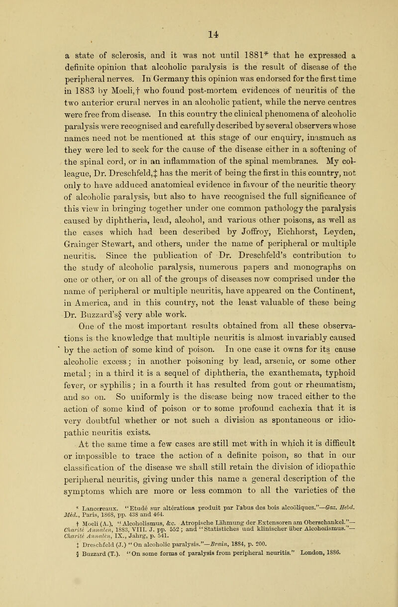 a state of sclerosis, and it was not until 1881* that he expressed a definite opinion that alcoholic paralysis is the result of disease of the peripheral nerves. In Germany this opinion was endorsed for the first time in 1883 by Moeli,t who found post-mortem evidences of neuritis of the two anterior crural nerves in an alcoholic patient, while the nerve centres were free from disease. In this country the clinical phenomena of alcoholic paralysis Avere recognised and carefully described by several observers whose names need not be mentioned at this stage of our enquiry, inasmuch as they were led to seek for the cause of the disease either in a softening of the spinal cord, or in an inflammation of the spinal membranes. My col- league. Dr. Dreschfeld, J has the merit of being the first in this country, not only to have adduced anatomical evidence in favour of the neuritic theory of alcoholic paralysis, but also to have recognised the full significance of this view in bringing together under one common pathology the paralysis caused by diphtheria, lead, alcohol, and various other poisons, as well as the cases which had been described by Joffroy, Eichhorst, Leyden, Grainger Stewart, and others, under the name of peripheral or multiple neuritis. Since the publication of Dr. Dreschfeld's contribution to the study of alcoholic paralysis, numerous papers and monographs on one or other, or on all of the groups of diseases now comprised under the name of peripheral or multiple neuritis, have appeared on the Continent, in America, and in this country, not the least valuable of these being Dr. Buzzard's§ very able work. One of the most important results obtained from all these observa- tions is the knowledge that multiple neuritis is almost invariably caused by the action of some kind of poison. In one case it owns for its cause alcoholic excess; in another poisoning by lead, arsenic, or some other metal; in a third it is a sequel of diphtheria, the exanthemata, typhoid fever, or syphilis; in a fourth it has resulted from gout or rheumatism, and so on. So uniformly is the disease being now traced either to the action of some kind of poison or to some profound cachexia that it is very doubtful whether or not such a division as spontaneous or idio- pathic neuritis exists. At the same time a few cases are still met with in which it is difficult or impossible to trace the action of a definite poison, so that in our classification of the disease we shall still retain the division of idiopathic peripheral neuritis, giving under this name a general description of the symptoms which are more or less common to all the varieties of the ^ Lancereanx. Etude sur alterations produit par I'abus des bois alcooliques.—ffas. Held. Mid., Paris, 1S6S, pp. 438 and 464. t Moeli(A.). Alooholismus, &c. Atropisclie Lahmung der Extensorenam Oberschankel.— Charite AnnaUn, 1SS3, VIII. J. pp. 552; and  Statistiches uad klinischer Uber Alcohoiismus.— Charite Annaien, IX., Jalirg, p. 541. i Dresicbfeld (J.)  On alcoholic paralj'sia.—5rai)i, 18S4, p. 200. § Buzzard (T.). On some forms of paralysis from peripheral neuritis. London, 1SS6.