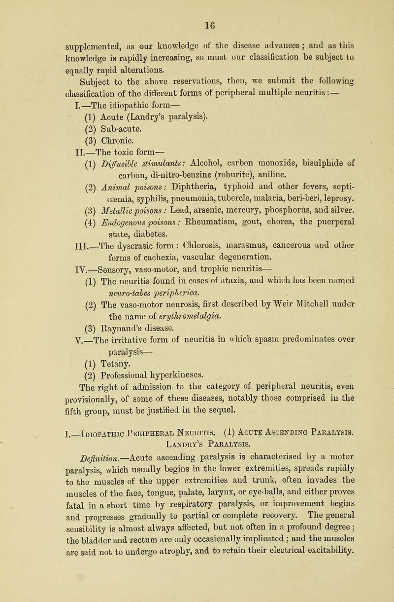 supplemented, as our knowledge of the disease advances; and as this knowledge is rapidly increasing, so must our classification be subject to equally rapid alterations. Subject to the above reservations, then, we submit the following classification of the different forms of peripheral multiple neuritis :— I.—The idiopathic form— (1) Acute (Landry's paralysis). (2) Sub-acute. (3) Chronic. II.—The toxic form— (1) Diffusible stimulants: Alcohol, carbon monoxide, bisulphide of carbon, di-nitro-benzine (roburite), aniline. (2) Animal poisons: Diphtheria, typhoid and other fevers, septi- CEemia, syphilis, pneumonia, tubercle, malaria, beri-beri, leprosy. (3) Metallic poisons : Lead, arsenic, mercury, phosphorus, and silver. (4) Endogenous x)oisons: Eheumatism, gout, chorea, the puerperal state, diabetes. III.—The dyscrasic form: Chlorosis, marasmus, cancerous and other forms of cachexia, vascular degeneration. IV.—Sensory, vaso-motor, and trophic neuritis— (1) The neuritis found in cases of ataxia, and which has been named neuro-tabes 2:>eri2}herica. (2) The vaso-motor neurosis, first described by Weir Mitchell under the name of erythr^omelalgia. (3) Raynaud's disease. V. The irritative form of neuritis in which spasm predominates over paralysis— (1) Tetany. (2) Professional hyperkineses. The right of admission to the category of peripheral neuritis, even provisionally, of some of these diseases, notably those comprised in the fifth group, must be justified in the sequel. I. Idiopathic Peripheral Neuritis. (1) Acute Ascending Paralysis. Landry's Paralysis. Definition.—Acute ascending paralysis is characterised by a motor paralysis, which usually begins in the lower extremities, spreads rapidly to the muscles of the upper extremities and trunk, often invades the muscles of the face, tongue, palate, larynx, or eye-balls, and either proves fatal in a short time by respiratory paralysis, or improvement begins and progresses gradually to partial or complete recovery. The general sensibility is almost always affected, but not often in a profound degree; the bladder and rectum are only occasionally implicated ; and the muscles are said not to undergo atrophy, and to retain their electrical excitability.