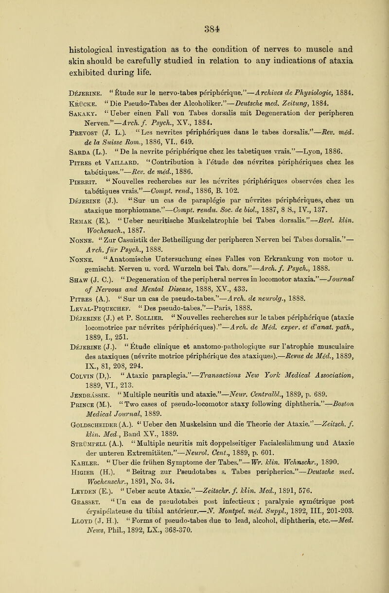 histological investigation as to the condition of nerves to muscle and skin should be carefully studied in relation to any indications of ataxia exhibited during life. D^JERINE. fitude sur le nervo-tabes peripherique.—Archives de Physiologic, 1884. Keuckb.  Die Pseudo-Tabes der Alcoholiker.—Deutsche med. Zeitung, 1884. Sakaky. Ueber einen Fall von Tabes dorsalis mit Degeneration der peripheren Nerven.—ircA./. Psych., XV., 1884. Pretost (J. L.). Las nevrites peripheriquea dans le tabes dorsalis.—Rev. med. de la Suisse Rom., 1886, VI., 649. S4.RDA (L.). De la nevrite peripherique chez les tabetiques vrais.—Lyon, 1886. PiTBES et Vaillard. Contribution a I'etude des nevrites peripheriques chez les tabetiques.—Rev. de med., 1886, PiBRRiT.  Nouvelles recherches sur les nevrites peripheriques observees chez les tabetiques vrais.—Compt. rend., 1886, B. 102. Dejerine (J.). Sur un cas de paraplegie par nevrites peripheriques, chez un ataxique morphiomane.—Compt. rendu. Soc. de hiol., 1887, 8 S., IV., 137. Remak (E.). Ueber neuritische Muskelatrophie bei Tabes dorsahs.—Berl. Bin. Wochensch., 1887. NoNNE.  Zur Casuistik der Betheiligung der peripheren Nerven bei Tabes dorsalis.— Arch, far Psych., 1888. NoNNE. Anatomische Untersuchung eines Falles von Erkrankung von motor u. gemischt. Nerven u. vord. Wurzeln bei Tab. dors.—Arch.f. Psych., 1888. Shaw (J. C).  Degeneration of the peripheral nerves in locomotor ataxia,—Journal of Nervous and Mental Disease, 1888, XV., 433. PiTRES (A.). Sur un cas de pseudo-tabes.—Arch, de neurolg., 1888. Leval-Piquechef.  Des pseudo-tabes.—Paris, 1888. DiiiJERiNE (J.) et P. SoLLiEE.  Nouvelles recherches sur le tabes peripherique (ataxia locomotrice par nevrites peripheriques).—Arch, de Med. exper. et d'anat. path., 1889, I., 251. Dejerine (J.). Etude clinique et anatomo-pathologique sur 1'atrophic musculaire des ataxiques (nevrite motrice peripherique des ataxiques).—Revue de Med., 1889, IX., 81, 208, 294. COLVIN (D,).  Ataxic paraplegia.—Transactions New York Medical Association, 1889, VI., 213. Jendrassik.  Multiple neuritis und ataxic.—Neur. Centralbl., 1889, p. 689. Prince (M.). Two cases of pseudo-locomotor ataxy following diphtheria.—Boston Medical Journal, 1889. Goldscheider (A.).  Ueber den Muskelsinn und die Theorie der Ataxic.—Zeitsch. f. Min. Med., Band XV., 1889. Strumfell (A.). Multiple neuritis mit doppelseitiger Facialeslahmung und Ataxie der unteren Extremitaten.—Neurol. Cent., 1889, p. 601. Kahlbr. Uber die friihen Symptome der Tabes,—Wr. Min. Wchnschr., 1890. HiGiER (H.).  Beitrag zur Pseudotabes s. Tabes peripherica.—Deutsche med. Wochenschr., 1891, No. 34. Lbyden (E.). Ueber acute Ataxie.—Zeitschr. f. Tclin. Med., 1891, 576. Grasset.  Un cas de pseudotabes post infectieux; paralysie symetrique post erysipelateuse du tibial anterieur.—N. Montpel. med. Suppl., 1892, III., 201-203. Lloyd (J. H.). Forms of pseudo-tabes due to lead, alcohol, diphtheria, etc.—Med. Netos, Phil., 1892, LX., 368-370.