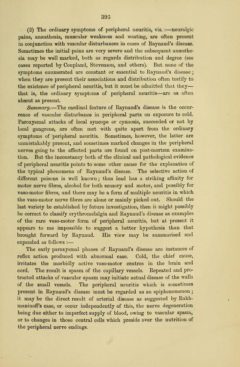 (2) The ordinary symptoms of peripheral neuritis, viz. :—neuralgic- pains, anaesthesia, muscular weakness and wasting, are often present in conjunction with vascular disturbances in cases of Kaynaud's disease. Sometimes the initial pains are very severe and the subsequent anaesthe- sia may be well marked, both as regards distribution and degree (see cases reported by Coupland, Stevenson, and others). But none of the symptoms enumerated are constant or essential to Raynaud's disease; when they are present their associations and distribution often testify to the existence of peripheral neuritis, but it must be admitted that they— that is, the ordinary symptoms of peripheral neuritis—are as often absent as present. Summary.—The cardinal feature of Raynaud's disease is the occur- rence of vascular disturbance in peripheral parts on exposure to cold. Paroxysmal attacks of local syncope or cyanosis, succeeded or not by local gangrene, are often met with quite apart from the ordinary symptoms of peripheral neuritis. Sometimes, however, the latter are unmistakably present, and sometimes marked changes in the peripheral nerves going to the affected parts are found on post-mortem examina- tion. But the inconstancy both of the clinical and pathological evidence of peripheral neuritis points to some other cause for the explanation of the typical phenomena of Raynaud's disease. The selective action of different poisons is well known; thus lead has a striking affinity for motor nerve fibres, alcohol for both sensory and motor, and possibly for vaso-motor fibres, and there may be a form of multiple neuritis in which the vaso-motor nerve fibres are alone or mainly picked out. Should the last variety be established by future investigation, then it might possibly be correct to classify erythromelalgia and Raynaud's disease as examples of the rare vaso-motor form of peripheral neuritis, but at present it appears to me impossible to suggest a better hypothesis than that brought forward by Raynaud. His view may be summarised and expanded as follows :— The early paroxysmal phases of Raynaud's disease are instances of reflex action produced with abnormal ease. Cold, the chief cause, irritates the morbidly active vaso-motor centres in the brain and cord. The result is spasm of the capillary vessels. Repeated and pro- tracted attacks of vascular spasm may initiate actual disease of the walls of the small vessels. The peripheral neuritis which is sometimes present in Raynaud's disease must be regarded as an epiphenomenon;: it may be the direct result of arterial disease as suggested by Rakh- maninoff's case, or occur independently of this, the nerve degeneratioa being due either to imperfect supply of blood, owing to vascular spasm, or to changes in those central cells which preside over the nutrition of the peripheral nerve endings.