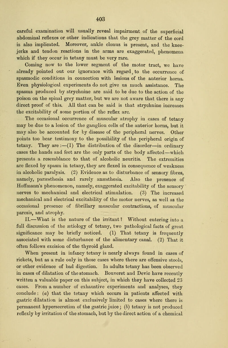 careful examinatioa will usually reveal impairment of the superficial abdominal reflexes or other indications that the grey matter of the cord is also implicated. Moreover, ankle clonus is present, and the knee- jerks and tendon reactions in the arms are exaggerated, phenomena which if they occur in tetany must be very rare. Coming now to the lower segment of the motor tract, we have already pointed out our ignorance with regard ^ to the occurrence of spasmodic conditions in connection with lesions of the anterior horns. Even physiological experiments do not give us much assistance. The spasms produced by strychnine are said to be due to the action of the poison on the spinal grey matter, but we are not aware that there is any direct proof of this. All that can be said is that strychnine increases the excitability of some portion of the reflex arc. The occasional occurrence of muscular atrophy in cases of tetany may be due to a lesion of the ganglion cells of the anterior horns, but it may also be accounted for by disease of the peripheral nerves. Other points too bear testimony to the possibility of the peripheral origin of tetany. They are :—(I) The distribution of the disorder—in ordinary cases the hands and feet are the only parts of the body affected—which presents a resemblance to that of alcoholic neuritis. The extremities are flexed by spasm in tetany, they are flexed in consequence of weakness in alcoholic paralysis. (2) Evidence as to disturbance of sensory fibres, namely, parsesthesia and rarely anaesthesia. Also the presence of Hoffmann's phenomenon, namely, exaggerated excitability of the sensory nerves to mechanical and electrical stimulation. (3) The increased mechanical and electrical excitability of the motor nerves, as well as the occasional presence of fibrillary muscular contractions, of muscular paresis, and atrophy, II.—What is the nature of the irritant 1 Without entering into a full discussion of the setiology of tetany, two pathological facts of great significance may be briefly noticed. (1) That tetany is frequently associated with some disturbance of the alimentary canal. (2) That it often follows excision of the thyroid gland. When present in infancy tetany is nearly always found in cases of rickets, but as a rule only in those cases where there are offensive stools, or other evidence of bad digestion. In adults tetany has been observed in cases of dilatation of the stomach. Bouveret and Devic have recently written a valuable paper on this subject, in which they have collected 23 cases. From a number of exhaustive experiments and analyses, they conclude: (a) that the tetany which occurs in patients affected with gastric dilatation is almost exclusively limited to cases where there is permanent hypersecretion of the gastric juice; (6) tetany is not produced reflexly by irritation of the stomach, but by the direct action of a chemical
