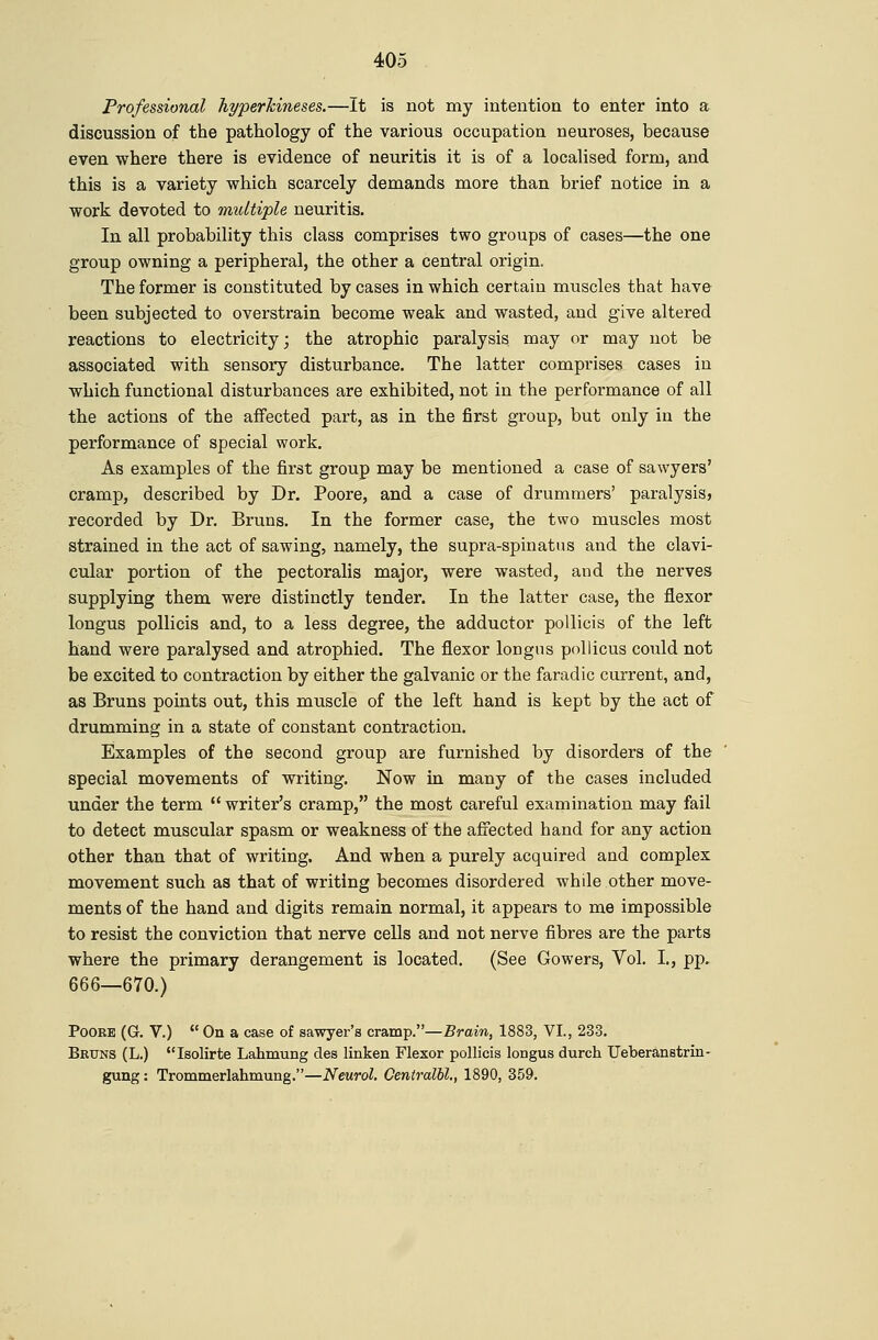 Professional hyperTcineses.—It is not my intention to enter into a discussion of the pathology of the various occupation neuroses, because even where there is evidence of neuritis it is of a localised form, and this is a variety which scarcely demands more than brief notice in a work devoted to midtiple neuritis. In all probability this class comprises two groups of cases—the one group owning a peripheral, the other a central origin. The former is constituted by cases in which certain muscles that have been subjected to overstrain become weak and wasted, and give altered reactions to electricity; the atrophic paralysis, may or may not be associated with sensory disturbance. The latter comprises cases in which functional disturbances are exhibited, not in the performance of all the actions of the affected part, as in the first group, but only in the performance of special work. As examples of the first group may be mentioned a case of sawyers' cramp, described by Dr, Poore, and a case of drummers' paralysis, recorded by Dr. Bruns. In the former case, the two muscles most strained in the act of sawing, namely, the supra-spinattis and the clavi- cular portion of the pectoralis major, were wasted, and the nerves supplying them were distinctly tender. In the latter case, the flexor longus pollicis and, to a less degree, the adductor pollicis of the left hand were paralysed and atrophied. The flexor longns pollicus could not be excited to contraction by either the galvanic or the faradic current, and, as Bruns points out, this muscle of the left hand is kept by the act of drumming in a state of constant contraction. Examples of the second group are furnished by disorders of the special movements of writing. Now in many of the cases included under the term  writer's cramp, the most careful examination may fail to detect muscular spasm or weakness of the affected hand for any action other than that of writing. And when a purely acquired and complex movement such as that of writing becomes disordered while other move- ments of the hand and digits remain normal, it appears to me impossible to resist the conviction that nerve cells and not nerve fibres are the parts where the primary derangement is located. (See Gowers, Vol. I., pp. 666—670.) Poore (G. V.)  On a case of sawyer's cramp.—Brain, 1883, VI., 233. Bruns (L.) Isolirte Lahmung des linken Flexor pollicis longus durch Ueberd,nstrin- gung: Trommerlahmung.—Neurol. CeniralU., 1890, 359.