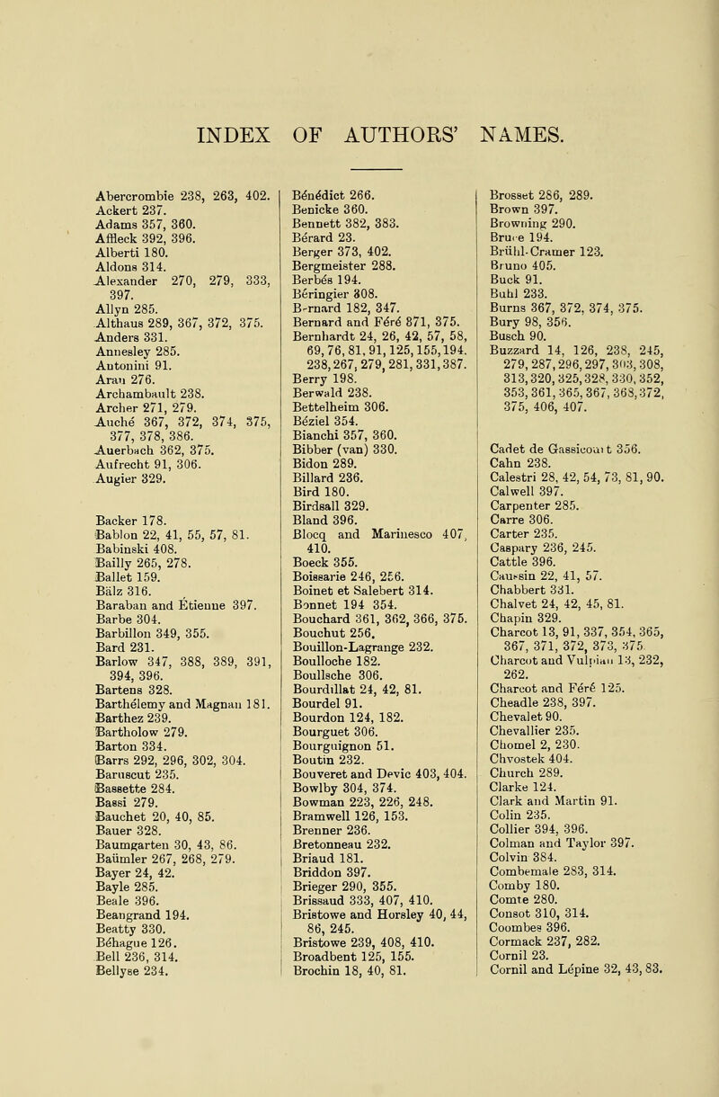 INDEX OF AUTHORS' NAMES. Abercrombie 238, 263, 402. Ackert 237. Adams 357, 360. Affleck 392, 396. Alberti 180. Aldons 314. Alexander 270, 279, 333, 397. Allyn 285. Althaus 289, 367, 372, 375. Anders 331. Annesley 285. Antonini 91. Arau 276. Archambault 238. Archer 271, 279. Auche 367, 372, 374, 375, 377, 378, 386. Auerbach 362, 375. Aufrecht 91, 306. Augier 329. Backer 178. Bablon 22, 41, 55, 57, 81. Babinski 408. Bailly 265, 278. Ballet 159. Balz 316. Baraban and Etieuue 397. Barbe 304. Barbillon 349, 355. Bard 231. Barlow 347, 388, 389, 391, 394, 396. Bartens 328. Barthelemy and Magnau 181. Barthez 239. Bartholow 279. Barton 334. Barrs 292, 296, 302, 304. Baniscut 235. Bassette 284. Bassi 279. Bauchet 20, 40, 85. Bauer 328. Baumgarten 30, 43, 86. Baumler 267, 268, 279. Bayer 24, 42. Bayle 285. Beale 396. Bean grand 194. Beatty 330. B^haguel26. Bell 236, 314. Bellyse 234, B^n^dict 266. Benicke 360. Bennett 382, 383. Berard 23. Berger 373, 402. Bergmeister 288. Berb^s 194. Beringier 808. B-rnard 182, 347. Bernard and F6r4 871, 375. Bernhardt 24, 26, 42, 57, 58, 69,76,81,91,125,155,194. 238,267,279,281,331,387. Berry 198. Berwald 238. Bettelheim 306. B^ziel 354. Bianchi 357, 360. Bibber (van) 330. Bidon 289. Billard 236. Bird 180. Birdsall 329. Bland 396. Blocq and Marinesco 407, 410. Boeck 355. Boiesarie 246, 256. Boinet et Salebert 314. Bonnet 194 354. Bouchard 361, 362, 366, 375. Bouchut 256. Bouillon-Lagrange 232. BouUoche 182. Boullsche 306. Bourdillat 24, 42, 81. Bourdel 91. Bourdon 124, 182. Bourguet 306. Bourguignon 51. Boutin 232. Bouveret and Devic 403, 404. Bowlby 304, 374. Bowman 223, 226, 248. Bramwell 126, 153. Brenner 236. Bretonneau 232. Briaud 181. Briddon 397. Brieger 290, 355. Brissaud 333, 407, 410. Bristowe and Horsley 40, 44, 86, 245. Bristowe 239, 408, 410. Broadbent 125, 155. Brochin 18, 40, 81. Brosset 286, 289. Brown 397. Browning 290. Bru.e 194. Bruhl. Cramer 123, Bruno 405. Buck 91. Buhl 233. Burns 367, 372, 374, 375. Bury 98, 356. Busch 90. Buzzard 14, 126, 238, 245, 279, 287,296,297, 30;5, 308, 313,320,325,328,330,352, 353,361,36.5,367,368,372, 375, 406, 407. Cadet de Gassicoai t 356. Cahn 238. Calestri 28, 42, 54, 73, 81, 90. Calwell 397. Carpenter 285. Carre 306. Carter 235. Caspary 236, 245. Cattle 396. Cauf'sin 22, 41, 57. Chabbert 331. Chalvet 24, 42, 45, 81. Chapin 329. Charcot 13, 91, 337, 354, 365, 367, 371, 372, 373, a75 Charcot and Vuliiicin 13, 232, 262. Charcot and Fer6 125. Cheadle 238, 397. Cheva]et90. Chevallier 235. Chomel 2, 230. Chvostek 404. Church 289. Clarke 124. Clark and Martin 91. Colin 235. Collier 394, 396. Colman and Taylor 397. Colvin 384. Combemale 283, 314. Comby 180. Comte 280. Consot 310, 314. Coombes 396. Cormack 237, 282. Cornil 23. Cornil and Lepine 32, 43, 83.