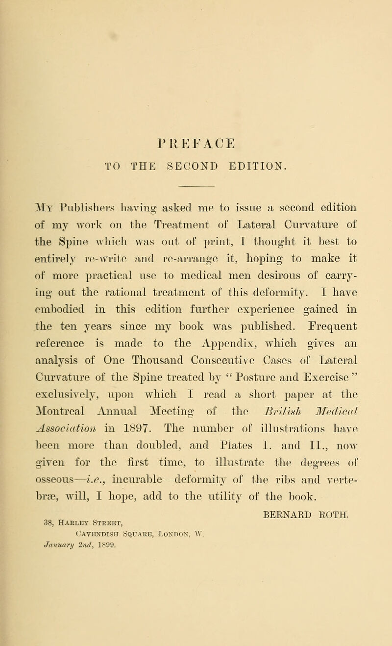 TO THE SECOND EDITION, My Publishers having asked rue to issue a second edition of my work on the Treatment of Lateral Curvature of the Spine which was out of print, I thought it best to entirely re-write and re-arrange it, hoping to make it of more practical use to medical men desirous of carry- ing out the rational treatment of this deformity. I have embodied in this edition further experience gained in the ten years since my book was published. Frequent reference is made to the Appendix, which gives an analysis of One Thousand Consecutive Cases of Lateral Curvature of the Spine treated by  Posture and Exercise  exclusively, upon which I read a short paper at the Montreal Annual Meeting of the British Medical Association in 1897. The number of illustrations have been more than doubled, and Plates I. and II., now given for the first time, to illustrate the degrees of osseous—i.e., incurable—deformity of the ribs and verte- brae, will, I hope, add to the utility of the book. BERNARD ROTH. 38, Haeley Street, Cavendish Square, London. W. January 2nd, 1899.