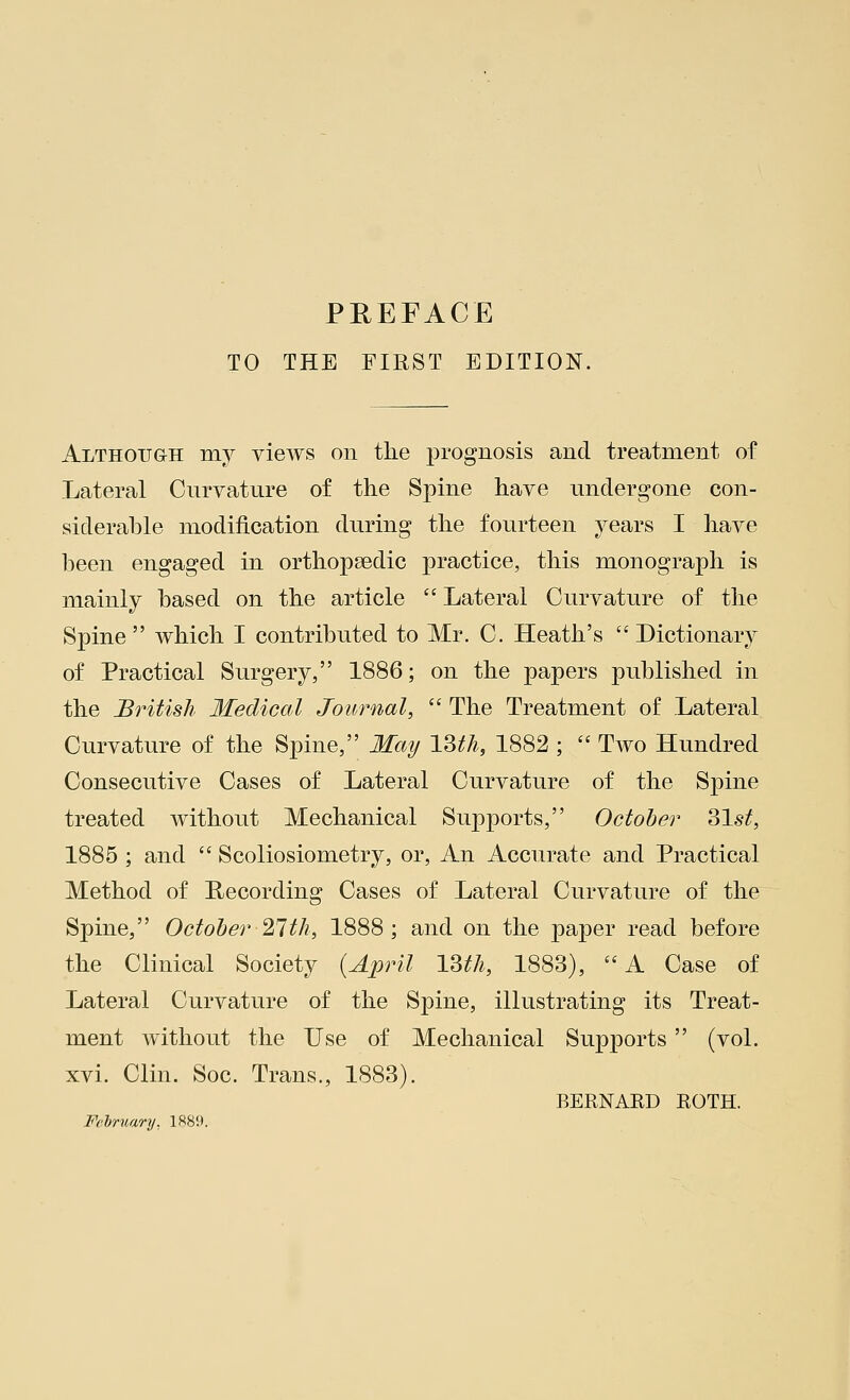 TO THE FIRST EDITION. Although my views on the prognosis and treatment of Lateral Curvature of the Spine have undergone con- siderable modification during the fourteen years I have been engaged in orthopaedic practice, this monograph is mainly based on the article  Lateral Curvature of the Spine  which I contributed to Mr. C. Heath's  Dictionary of Practical Surgery, 1886; on the papers published in the British Medical Journal,  The Treatment of Lateral Curvature of the Spine, May 13th, 1882 ;  Two Hundred Consecutive Cases of Lateral Curvature of the Spine treated without Mechanical Supports, October 31st, 1885 ; and  Scoliosiometry, or, An Accurate and Practical Method of Recording Cases of Lateral Curvature of the Spine, October 27th, 1888; and on the paper read before the Clinical Society (April 13th, 1883), A Case of Lateral Curvature of the Spine, illustrating its Treat- ment without the Use of Mechanical Supports  (vol. xvi. Clin. Soc. Trans., 1883). BERNARD ROTH. February. 1889.