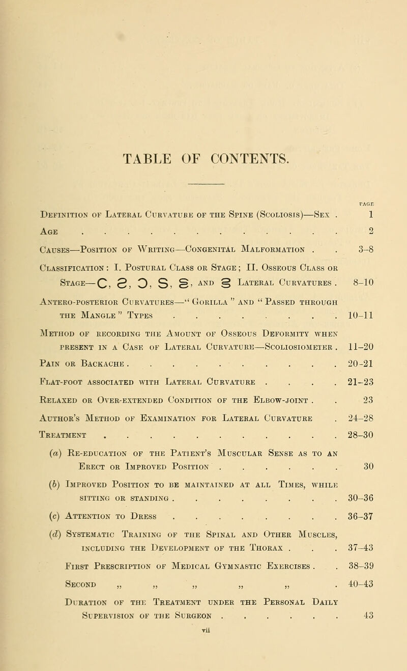 TABLE OF CONTENTS. PAGE Definition of Lateral Curvatu.be of the Spine (Scoliosis)—Sex . 1 Age ............ 2 Causes—Position of Writing—Congenital Malformation . . 3-8 Classification : I. Postural Class or Stage ; II. Osseous Class or Stage—Q, 2, 3; S> §> AND § Lateral Curvatures. 8-10 Antero-posterior Curvatures— Gorilla  and  Passed through the Mangle Types . . . . . . . . 10-11 Method of recording the Amount of Osseous Deformity when present in a case of lateral curvature—scoliosiometer . 11-20 Pain or Backache 20-21 Flat-foot associated with Lateral Curvature .... 21-23 Relaxed or Over-extended Condition of the Elbow-joint . . 23 Author's Method of Examination for Lateral Curvature . 24-28 Treatment ........... 28-30 (a) pte-education of the patient's muscular sense as to an Erect or Improved Position ...... 30 (b) Improved Position to be maintained at all Times, while SITTING OR STANDING ........ 30-36 (c) Attention to Dress ........ 36-37 (d) Systematic Training of the Spinal and Other Muscles, including the development of the thorax . . . 37-43 First Prescription of Medical Gymnastic Exercises . . 38-39 Second „ „ „ „ „ . 40-43 Duration of the Treatment under the Personal Daily Supervision of the Surgeon ...... 43