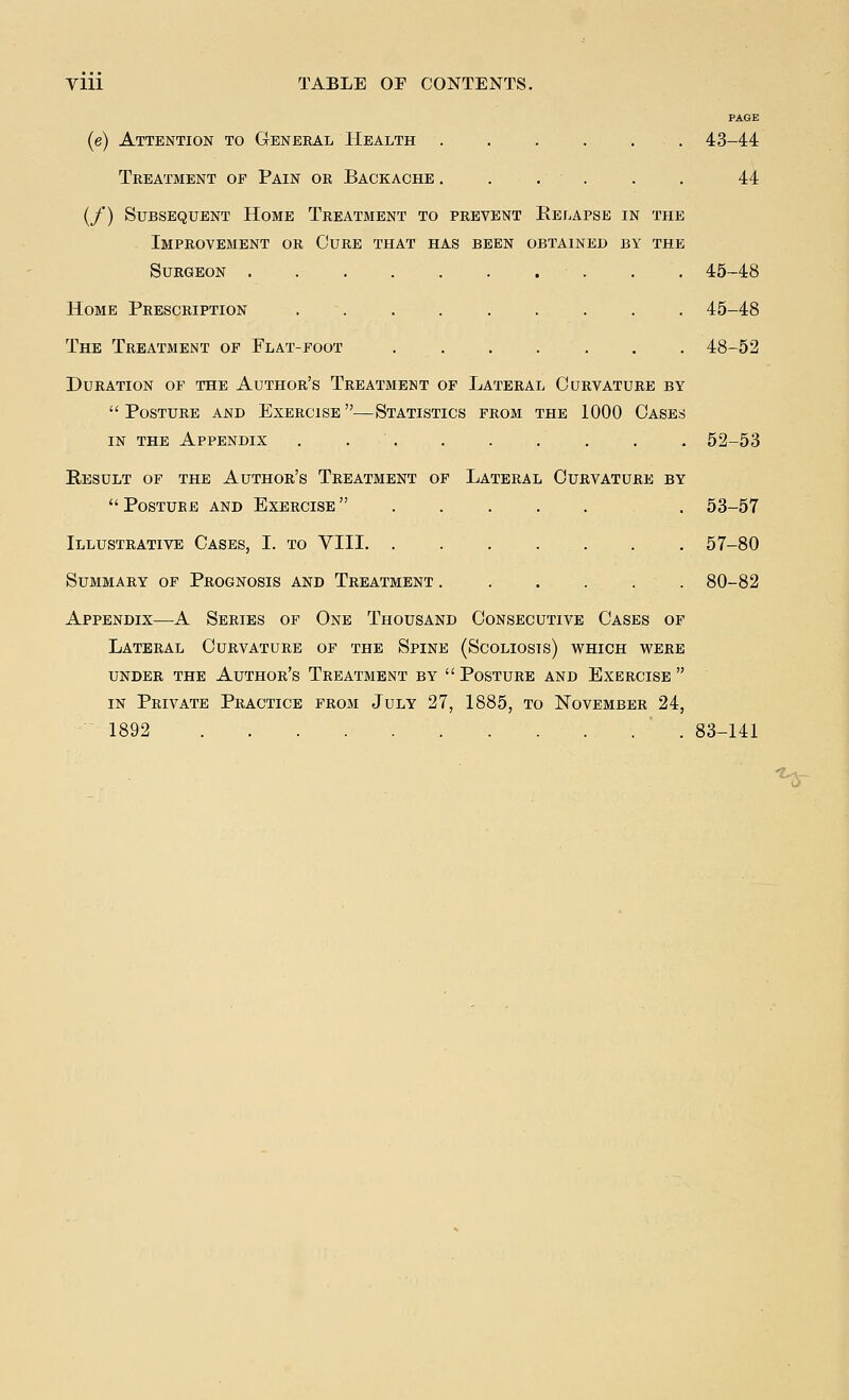 PAGE (e) Attention to General Health ...... 43-44 Treatment of Pain or Backache ...... 44 (/) Subsequent Home Treatment to prevent Eelapse in the Improvement or Cure that has been obtained by the Surgeon 45-48 Home Prescription 45-48 The Treatment of Flat-foot ....... 48-52 Duration of the Author's Treatment of Lateral Curvature by  Posture and Exercise —Statistics from the 1000 Cases in the Appendix ......... 52-53 Result of the Author's Treatment of Lateral Curvature by  Posture and Exercise  . 53-57 Illustrative Cases, I. to VIII 57-80 Summary of Prognosis and Treatment ...... 80-82 Appendix—A Series of One Thousand Consecutive Cases of Lateral Curvature of the Spine (Scoliosis) which were under the author's treatment by  posture and exercise  in Private Practice from July 27, 1885, to November 24, 1892 83-141