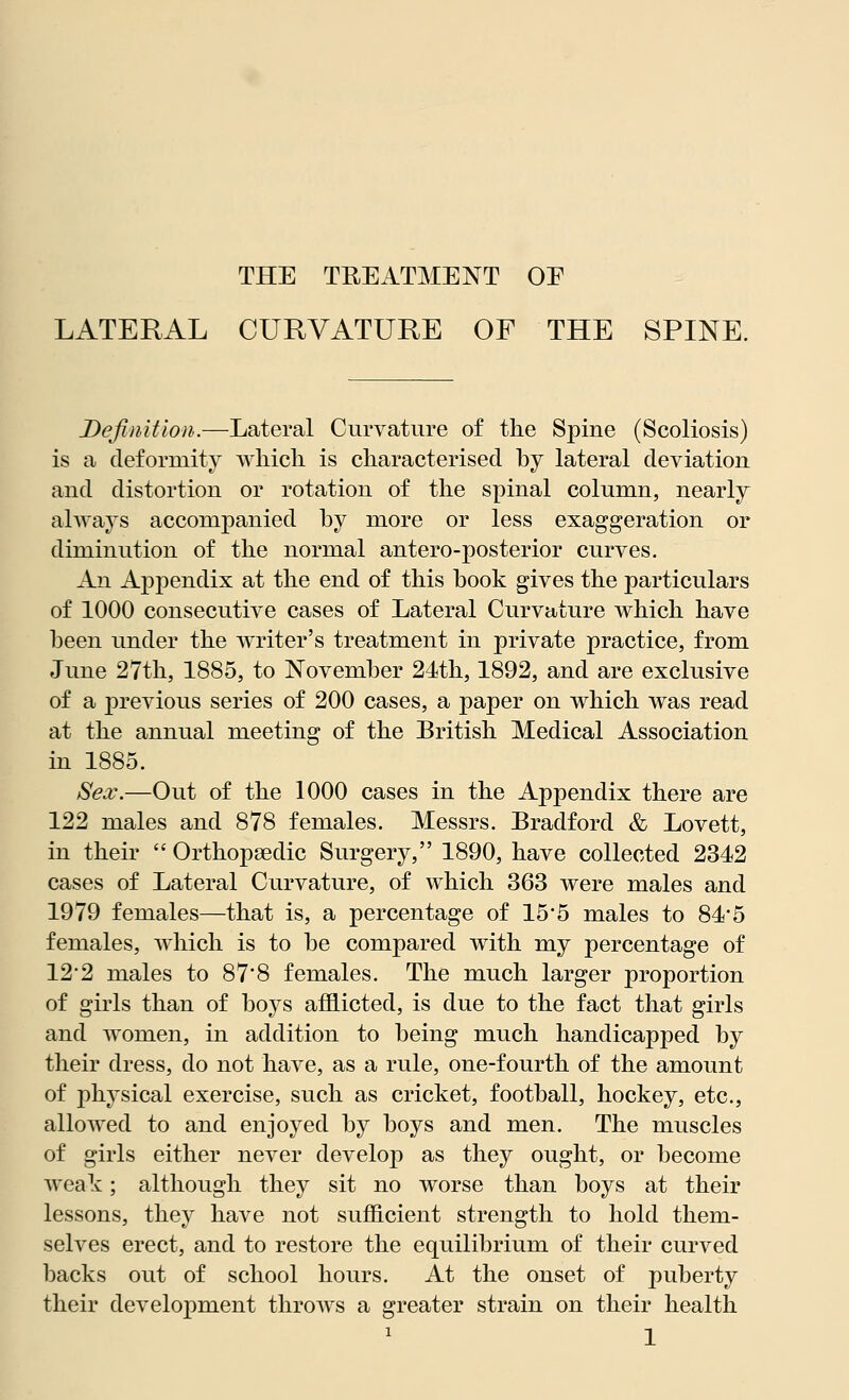 LATERAL CURVATURE OF THE SPINE. Definition.—Lateral Curvature of the Spine (Scoliosis) is a deformity which is characterised by lateral deviation and distortion or rotation of the spinal column, nearly always accompanied by more or less exaggeration or diminution of the normal antero-posterior curves. An Appendix at the end of this book gives the particulars of 1000 consecutive cases of Lateral Curvature which have been under the writer's treatment in private practice, from June 27th, 1885, to November 24th, 1892, and are exclusive of a previous series of 200 cases, a paper on which was read at the annual meeting of the British Medical Association in 1885. Sex.—Out of the 1000 cases in the Appendix there are 122 males and 878 females. Messrs. Bradford & Lovett, in their  Orthopaedic Surgery, 1890, have collected 2342 cases of Lateral Curvature, of which 363 were males and 1979 females—that is, a percentage of 15'5 males to 84*5 females, which is to be compared with my percentage of 122 males to 87*8 females. The much larger proportion of girls than of boys afflicted, is due to the fact that girls and women, in addition to being much handicapped by their dress, do not have, as a rule, one-fourth of the amount of physical exercise, such as cricket, football, hockey, etc., allowed to and enjoyed by boys and men. The muscles of girls either never develop as they ought, or become weak; although they sit no worse than boys at their lessons, they have not sufficient strength to hold them- selves erect, and to restore the equilibrium of their curved backs out of school hours. At the onset of puberty their development throws a greater strain on their health