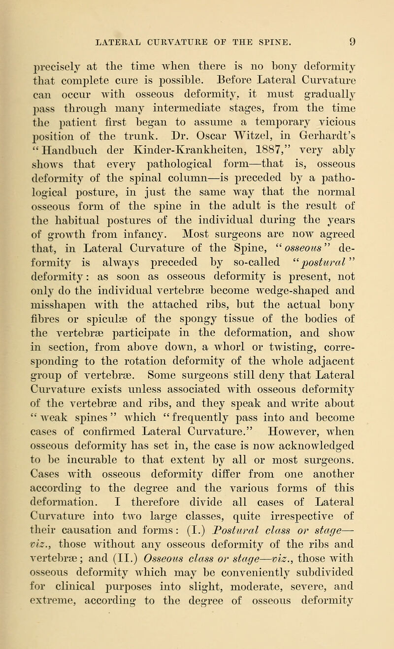 precisely at the time when there is no bony deformity that complete cure is possible. Before Lateral Curvature can occur with osseous deformity, it must gradually pass through many intermediate stages, from the time the patient first began to assume a temporary vicious position of the trunk. Dr. Oscar Witzel, in Gerhardt's Handbuch der Kinder-Krankheiten, 1887, very ably shows that every pathological form—that is, osseous deformity of the spinal column—is preceded by a patho- logical posture, in just the same way that the normal osseous form of the spine in the adult is the result of the habitual postures of the individual during the years of growth from infancy. Most surgeons are now agreed that, in Lateral Curvature of the Spine,  osseous de- formity is always preceded by so-called postured deformity: as soon as osseous deformity is present, not only do the individual vertebrae become wedge-shaped and misshapen with the attached ribs, but the actual bony fibres or spiculse of the spongy tissue of the bodies of the A^ertebrse participate in the deformation, and show in section, from above down, a whorl or twisting, corre- sponding to the rotation deformity of the whole adjacent group of vertebras. Some surgeons still deny that Lateral Curvature exists unless associated with osseous deformity of the vertebrae and ribs, and they speak and write about weak spines which frequently pass into and become cases of confirmed Lateral Curvature. However, when osseous deformity has set in, the case is now acknowledged to be incurable to that extent by all or most surgeons. Cases with osseous deformity differ from one another according to the degree and the various forms of this deformation. I therefore divide all cases of Lateral Curvature into two large classes, quite irrespective of their causation and forms: (I.) Postural class or stage— viz., those without any osseous deformity of the ribs and vertebrae; and (II.) Osseous class or stage—viz., those with osseous deformity which may be conveniently subdivided for clinical purposes into slight, moderate, severe, and extreme, according to the degree of osseous deformity