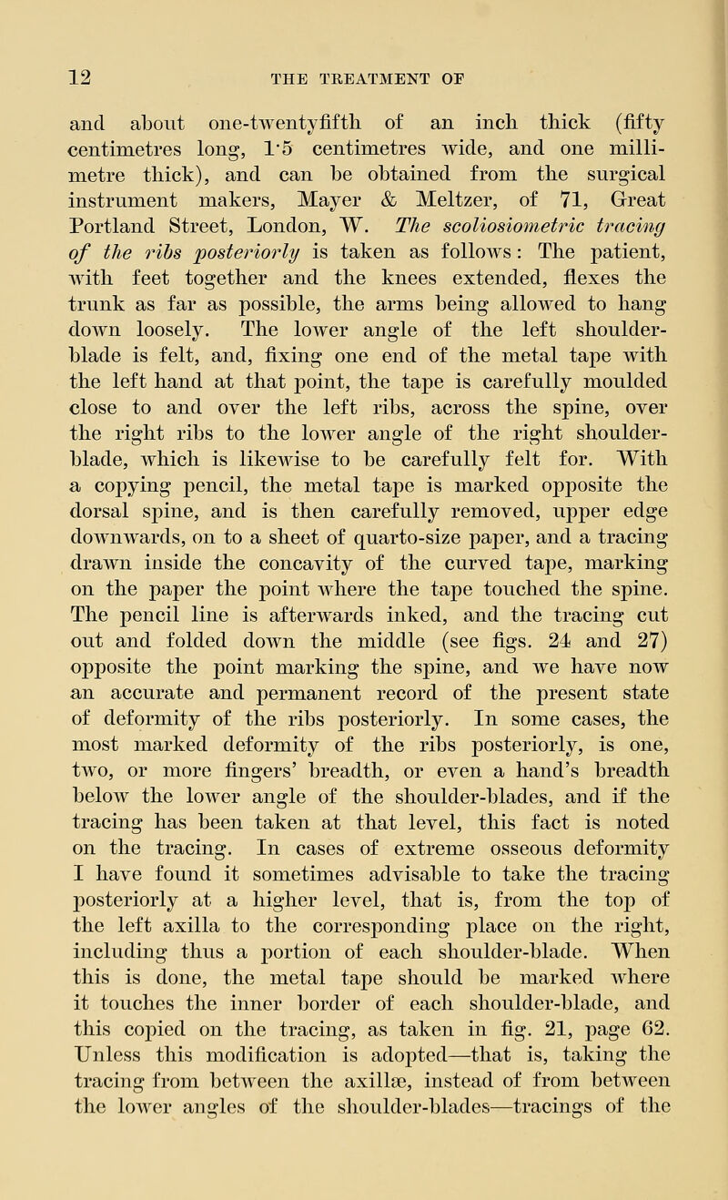 and about one-twentyfifth of an inch thick (fifty centimetres long, 15 centimetres wide, and one milli- metre thick), and can he obtained from the surgical instrument makers, Mayer & Meltzer, of 71, Great Portland Street, London, W. The scoliosiometric tracing of the ribs posteriorly is taken as follows: The patient, with feet together and the knees extended, flexes the trunk as far as possible, the arms being allowed to hang down loosely. The lower angle of the left shoulder- blade is felt, and, fixing one end of the metal tape with the left hand at that point, the tape is carefully moulded close to and over the left ribs, across the spine, over the right ribs to the lower angle of the right shoulder- blade, which is likewise to be carefully felt for. With a copying pencil, the metal tape is marked opposite the dorsal spine, and is then carefully removed, upper edge downwards, on to a sheet of quarto-size paper, and a tracing drawn inside the concavity of the curved tape, marking on the paper the point where the tape touched the spine. The pencil line is afterwards inked, and the tracing cut out and folded down the middle (see figs. 24 and 27) opposite the point marking the spine, and we have now an accurate and permanent record of the present state of deformity of the ribs posteriorly. In some cases, the most marked deformity of the ribs posteriorly, is one, two, or more fingers' breadth, or even a hand's breadth below the lower angle of the shoulder-blades, and if the tracing has been taken at that level, this fact is noted on the tracing. In cases of extreme osseous deformity I have found it sometimes advisable to take the tracing posteriorly at a higher level, that is, from the top of the left axilla to the corresponding place on the right, including thus a portion of each shoulder-blade. When this is done, the metal tape should be marked where it touches the inner border of each shoulder-blade, and this copied on the tracing, as taken in fig. 21, page 62. Unless this modification is adopted—that is, taking the tracing from between the axillse, instead of from between the lower angles of the shoulder-blades—tracings of the