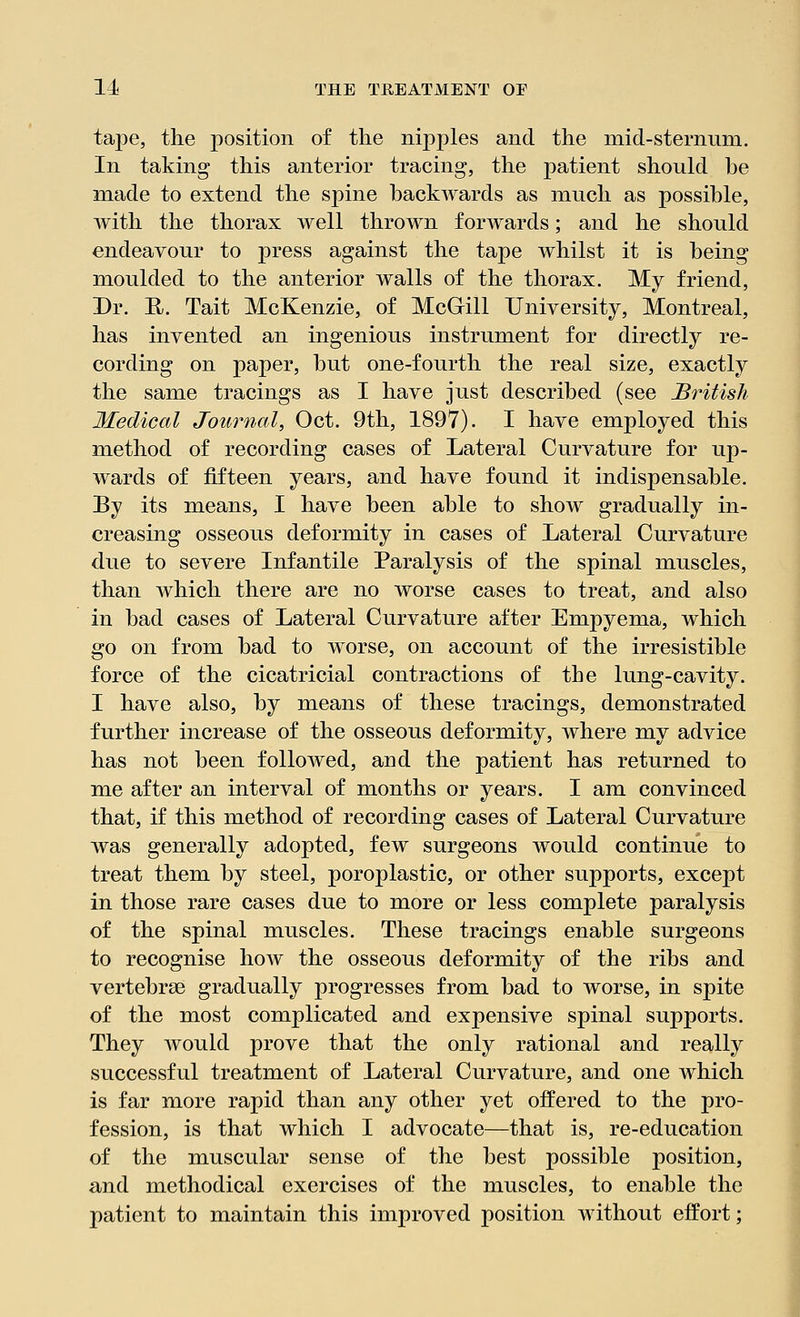 tape, the position of the nipples and the mid-sternuni. In taking this anterior tracing, the patient should be made to extend the spine backwards as much as possible, with the thorax well thrown forwards; and he should endeavour to press against the tape whilst it is being moulded to the anterior walls of the thorax. My friend, Dr. R. Tait McKenzie, of McGill University, Montreal, has invented an ingenious instrument for directly re- cording on paper, but one-fourth the real size, exactly the same tracings as I have just described (see British Medical Journal, Oct. 9th, 1897). I have employed this method of recording cases of Lateral Curvature for up- wards of fifteen years, and have found it indispensable. By its means, I have been able to show gradually in- creasing osseous deformity in cases of Lateral Curvature due to severe Infantile Paralysis of the spinal muscles, than which there are no worse cases to treat, and also in bad cases of Lateral Curvature after Empyema, which go on from bad to worse, on account of the irresistible force of the cicatricial contractions of the lung-cavity. I have also, by means of these tracings, demonstrated further increase of the osseous deformity, where my advice has not been followed, and the patient has returned to me after an interval of months or years. I am convinced that, if this method of recording cases of Lateral Curvature was generally adopted, few surgeons would continue to treat them by steel, poroplastic, or other supports, except in those rare cases due to more or less complete paralysis of the spinal muscles. These tracings enable surgeons to recognise how the osseous deformity of the ribs and vertebrae gradually progresses from bad to worse, in spite of the most complicated and expensive spinal supports. They would prove that the only rational and really successful treatment of Lateral Curvature, and one which is far more rapid than any other yet offered to the pro- fession, is that which I advocate—that is, re-education of the muscular sense of the best possible position, and methodical exercises of the muscles, to enable the patient to maintain this improved position without effort;