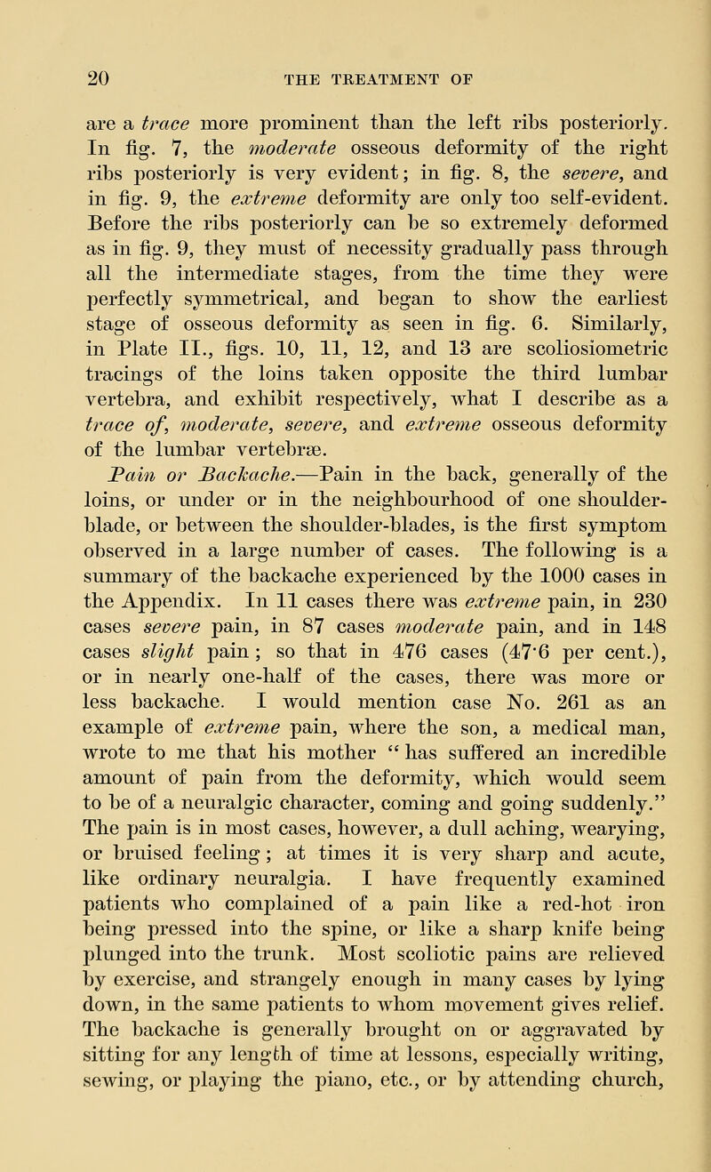 are a trace more prominent than the left ribs posteriorly. In fig. 7, the moderate osseous deformity of the right ribs posteriorly is very evident; in fig. 8, the severe, and in fig. 9, the extreme deformity are only too self-evident. Before the ribs posteriorly can be so extremely deformed as in fig. 9, they must of necessity gradually pass through all the intermediate stages, from the time they were perfectly symmetrical, and began to show the earliest stage of osseous deformity as seen in fig. 6. Similarly, in Plate II., figs. 10, 11, 12, and 13 are scoliosiometric tracings of the loins taken opposite the third lumbar vertebra, and exhibit respectively, what I describe as a trace of, moderate, severe, and extreme osseous deformity of the lumbar vertebrae. JPain or Backache.—Pain in the back, generally of the loins, or under or in the neighbourhood of one shoulder- blade, or between the shoulder-blades, is the first symptom observed in a large number of cases. The following is a summary of the backache experienced by the 1000 cases in the Appendix. In 11 cases there was extreme pain, in 230 cases severe pain, in 87 cases moderate pain, and in 148 cases slight pain; so that in 476 cases (47'6 per cent.), or in nearly one-half of the cases, there was more or less backache. I would mention case No. 261 as an example of extreme pain, where the son, a medical man, wrote to me that his mother  has suffered an incredible amount of pain from the deformity, which would seem to be of a neuralgic character, coming and going suddenly. The pain is in most cases, however, a dull aching, wearying, or bruised feeling; at times it is very sharp and acute, like ordinary neuralgia. I have frequently examined patients who complained of a pain like a red-hot iron being pressed into the spine, or like a sharp knife being plunged into the trunk. Most scoliotic pains are relieved by exercise, and strangely enough in many cases by lying down, in the same patients to whom movement gives relief. The backache is generally brought on or aggravated by sitting for any length of time at lessons, especially writing, sewing, or playing the piano, etc., or by attending church,