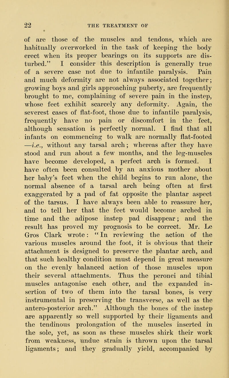 of are those of the muscles and tendons, which are habitually overworked in the task of keeping the body erect when its proper hearings on its supports are dis- turbed. I consider this description is generally true of a severe case not due to infantile paralysis. Pain and much deformity are not always associated together; growing boys and girls approaching puberty, are frequently brought to me, complaining of severe pain in the instep, whose feet exhibit scarcely any deformity. Again, the severest cases of flat-foot, those due to infantile paralysis, frequently have no pain or discomfort in the feet, although sensation is perfectly normal. I find that all infants on commencing to walk are normally flat-footed —i.e., without any tarsal arch; whereas after they have stood and run about a few months, and the leg-muscles have become developed, a perfect arch is formed. I have often been consulted by an anxious mother about her baby's feet when the child begins to run alone, the normal absence of a tarsal arch being often at first exaggerated by a pad of fat opposite the plantar aspect of the tarsus. I have always been able to reassure her, and to tell her that the feet would become arched in time and the adipose instep pad disappear; and the result has proved my prognosis to be correct. Mr. Le Gros Clark wrote: In reviewing the action of the various muscles around the foot, it is obvious that their attachment is designed to preserve the plantar arch, and that such healthy condition must depend in great measure on the evenly balanced action of those muscles upon their several attachments. Thus the peronei and tibial muscles antagonise each other, and the expanded in- sertion of two of them into the tarsal bones, is very instrumental in preserving the transverse, as well as the antero-posterior arch. Although the bones of the instep are apparently so well supported by their ligaments and the tendinous prolongation of the muscles inserted in the sole, yet, as soon as these muscles shirk their work from weakness, undue strain is thrown upon the tarsal ligaments; and they gradually yield, accompanied by