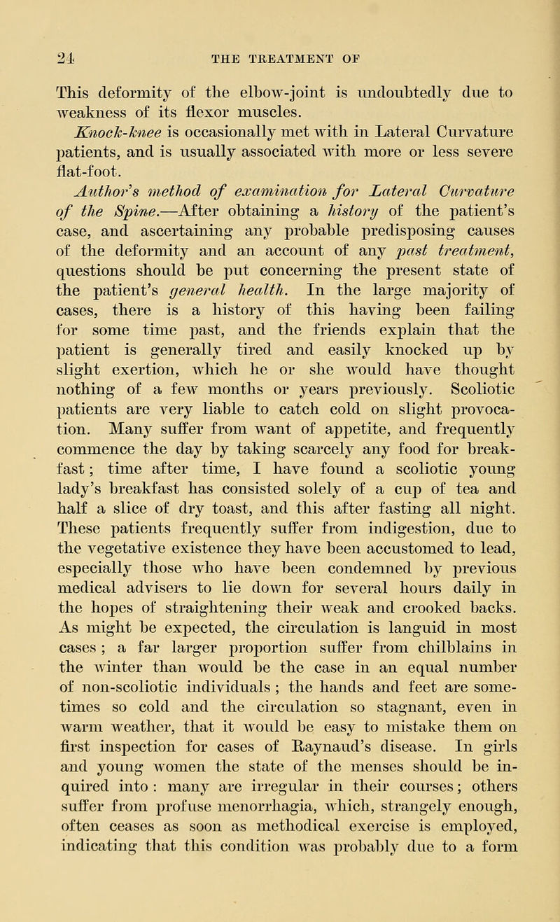 This deformity of the elbow-joint is undoubtedly due to weakness of its flexor muscles. Knock-knee is occasionally met with in Lateral Curvature patients, and is usually associated with more or less severe flat-foot. Author s method of examination for Lateral Curvature of the Spine.—After obtaining a history of the patient's case, and ascertaining any probable predisposing causes of the deformity and an account of any past treatment, questions should be put concerning the present state of the patient's general health. In the large majority of cases, there is a history of this having been failing for some time past, and the friends explain that the patient is generally tired and easily knocked up by slight exertion, which he or she would have thought nothing of a few months or years previously. Scoliotic patients are very liable to catch cold on slight provoca- tion. Many suffer from want of appetite, and frequently commence the day by taking scarcely any food for break- fast ; time after time, I have found a scoliotic young lady's breakfast has consisted solely of a cup of tea and half a slice of dry toast, and this after fasting all night. These patients frequently suffer from indigestion, due to the vegetative existence they have been accustomed to lead, especially those who have been condemned by previous medical advisers to lie down for several hours daily in the hopes of straightening their weak and crooked backs. As might be expected, the circulation is languid in most cases ; a far larger proportion suffer from chilblains in the winter than would be the case in an equal number of non-scoliotic individuals ; the hands and feet are some- times so cold and the circulation so stagnant, even in warm weather, that it would be easy to mistake them on first inspection for cases of Raynaud's disease. In girls and young women the state of the menses should be in- quired into : many are irregular in their courses; others suffer from profuse monorrhagia, which, strangely enough, often ceases as soon as methodical exercise is employed, indicating that this condition Avas probably due to a form