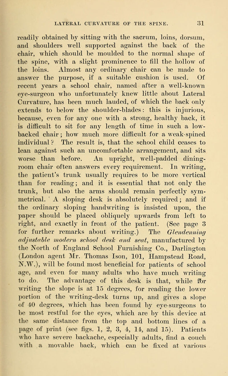 readily obtained by sitting with the sacrum, loins, dorsum, and shoulders well supported against the back of the chair, which should be moulded to the normal shape of the spine, with a slight prominence to fill the hollow of the loins. Almost any ordinary chair can be made to answer the purpose, if a suitable cushion is used. Of recent years a school chair, named after a well-known eye-surgeon who unfortunately knew little about Lateral Curvature, has been much lauded, of Avhich the back only extends to below the shoulder-blades: this is injurious, because, even for any one with a strong, healthy back, it is difficult to sit for any length of time in such a low- backed chair; how much more difficult for a weak-spined individual ? The result is, that the school child ceases to lean against such an uncomfortable arrangement, and sits worse than before. An upright, well-padded dining- room chair often answers every requirement. In writing, the patient's trunk usually requires to be more vertical than for reading; and it is essential that not only the trunk, but also the arms should remain perfectly sym- metrical. ' A sloping desk is absolutely required; and if the ordinary sloping handwriting is insisted upon, the paper should be placed obliquely upwards from left to right, and exactly in front of the patient. (See page 3 for further remarks about writing.) The Glendenning adjustable modern school desk and seat, manufactured by the North of England School Furnishing Co., Darlington (London agent Mr. Thomas Ison, 101, Hampstead Road, N.W.), will be found most beneficial for patients of school age, and even for many adults who have much writing to do. The advantage of this desk is that, while fbr writing the slope is at 15 degrees, for reading the lower portion of the writing-desk turns up, and gives a slope of 40 degrees, which has been found by eye-surgeons to be most restful for the eyes, which are by this device at the same distance from the top and bottom lines of a page of print (see figs. 1, 2, 3, 4, 14, and 15). Patients who have severe backache, especially adults, find a couch with a movable back, which can be fixed at various