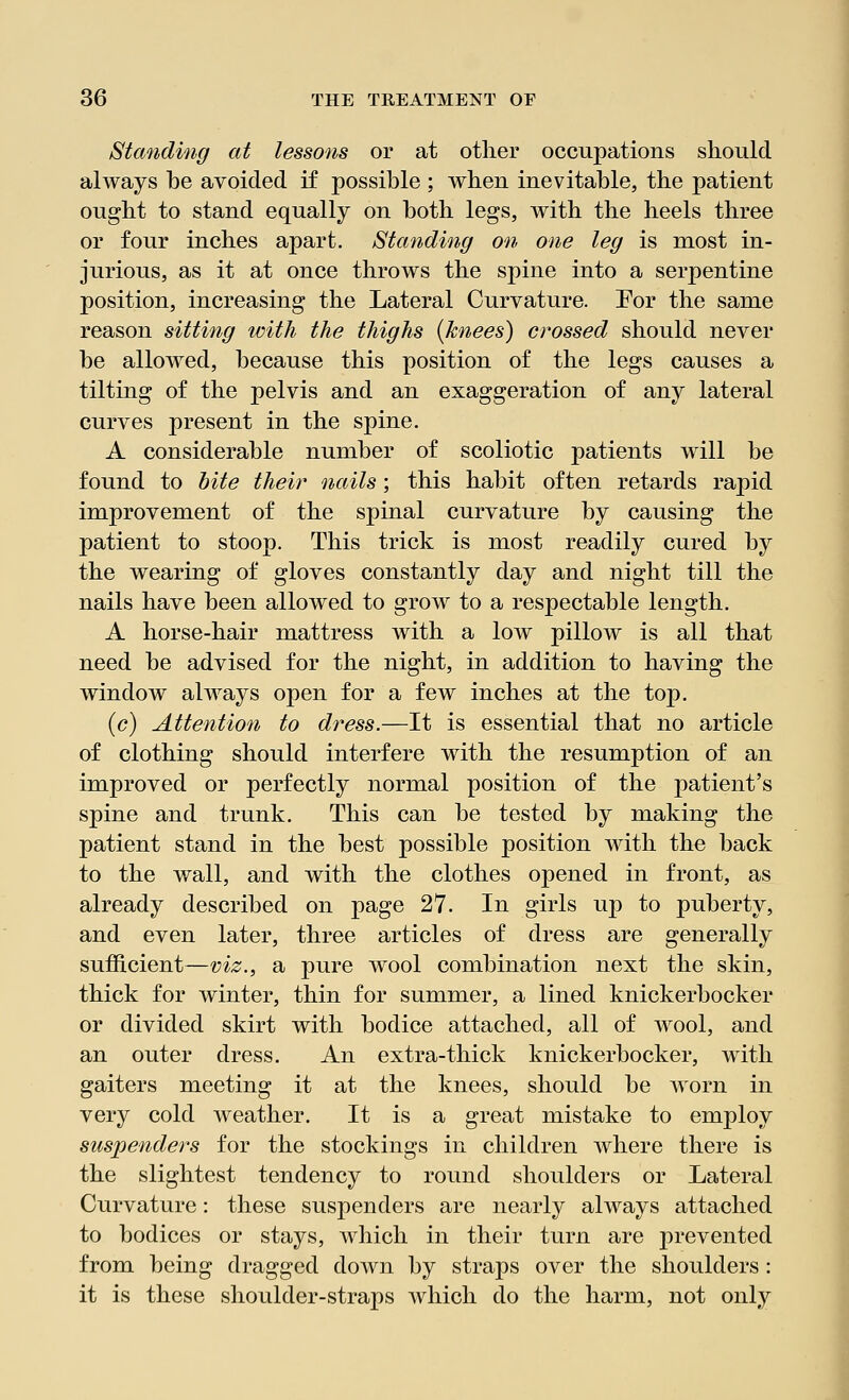 Standing at lessons or at other occupations should always be avoided if possible ; when inevitable, the patient ought to stand equally on both legs, with the heels three or four inches apart. Standing on one leg is most in- jurious, as it at once throws the spine into a serpentine position, increasing the Lateral Curvature. Eor the same reason sitting with the thighs {knees) crossed should never be allowed, because this position of the legs causes a tilting of the pelvis and an exaggeration of any lateral curves present in the spine. A considerable number of scoliotic patients will be found to bite their nails; this habit often retards rapid improvement of the spinal curvature by causing the patient to stoop. This trick is most readily cured by the wearing of gloves constantly day and night till the nails have been allowed to grow to a respectable length. A horse-hair mattress with a low pillow is all that need be advised for the night, in addition to having the window always open for a few inches at the top. (6) Attention to dress.—It is essential that no article of clothing should interfere with the resumption of an improved or perfectly normal position of the patient's spine and trunk. This can be tested by making the patient stand in the best possible position with the back to the wall, and with the clothes opened in front, as already described on page 27. In girls up to puberty, and even later, three articles of dress are generally sufficient—viz., a pure wool combination next the skin, thick for winter, thin for summer, a lined knickerbocker or divided skirt with bodice attached, all of wool, and an outer dress. An extra-thick knickerbocker, with gaiters meeting it at the knees, should be worn in very cold weather. It is a great mistake to employ suspenders for the stockings in children where there is the slightest tendency to round shoulders or Lateral Curvature: these suspenders are nearly always attached to bodices or stays, which in their turn are prevented from being dragged down by straps over the shoulders: it is these shoulder-straps which do the harm, not only