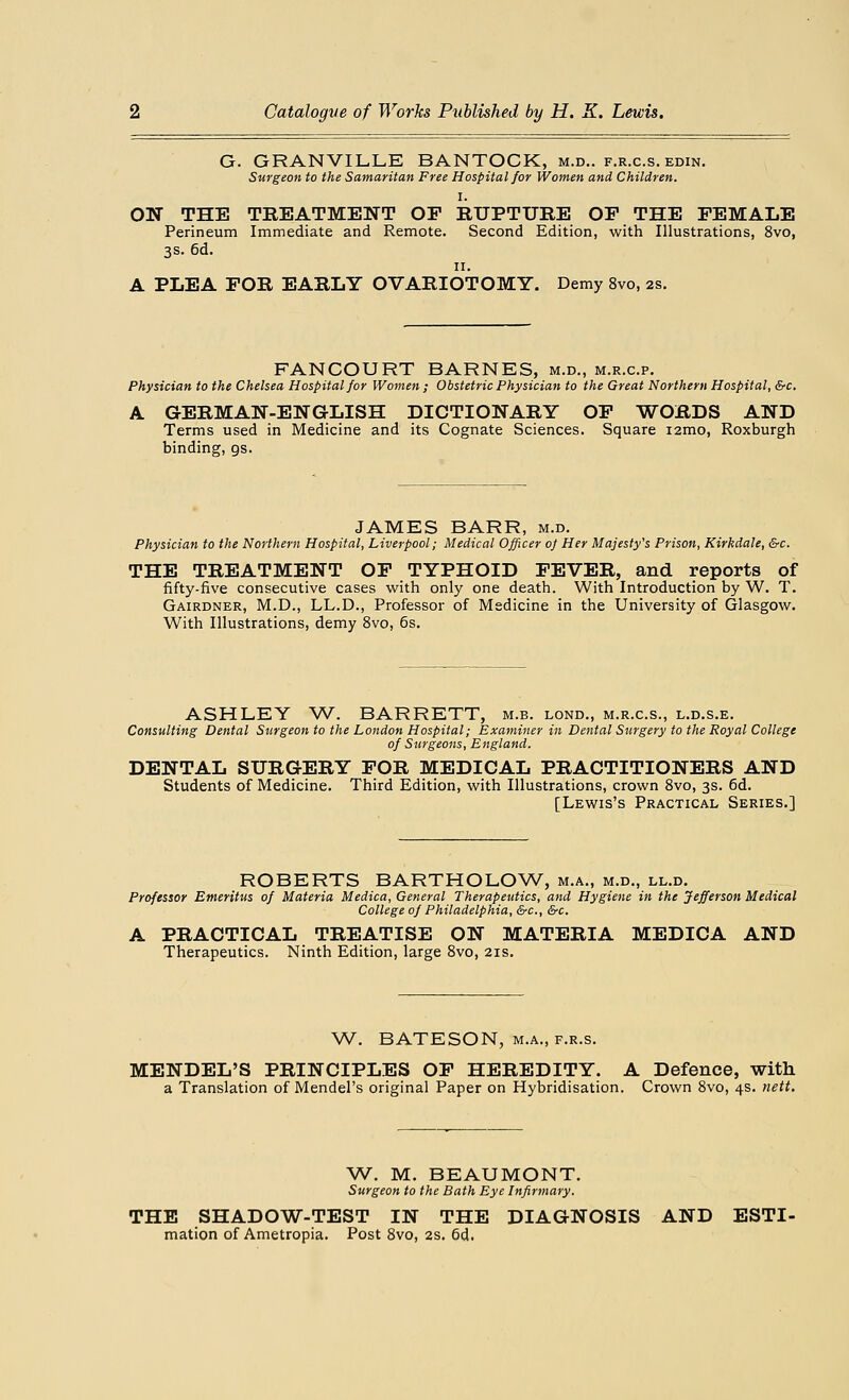 G. GRANVILLE BANTOCK, m.d.. f.r.c.s. edin. Surgeon to the Samaritan Free Hospital for Women and Children. I. ON THE TREATMENT OF RUPTURE OP THE FEMALE Perineum Immediate and Remote. Second Edition, with Illustrations, 8vo, 3s. 6d. 11. A PLEA FOR EARLY OVARIOTOMY. Demy 8vo, 2s. FANCOURT BARNES, m.d., m.r.c.p. Physician to the Chelsea Hospital for Women ; Obstetric Physician to the Great Northern Hospital, &c. A GERMAN-ENGLISH DICTIONARY OF WORDS AND Terms used in Medicine and its Cognate Sciences. Square i2mo, Roxburgh binding, gs. JAMES BARR, m.d. Physician to the Northern Hospital, Liverpool; Medical Officer of Her Majesty's Prison, Kirkdale, &c. THE TREATMENT OF TYPHOID FEVER, and reports of fifty-five consecutive cases with only one death. With Introduction by W. T. Gairdner, M.D., LL.D., Professor of Medicine in the University of Glasgow. With Illustrations, demy 8vo, 6s. ASHLEY W. BARRETT, m.b. lond., m.r.c.s., l.d.s.e. Consulting Dental Surgeon to the London Hospital; Examiner in Dental Surgery to the Royal College of Surgeons, England. DENTAL SURGERY FOR MEDICAL PRACTITIONERS AND Students of Medicine. Third Edition, with Illustrations, crown 8vo, 3s. 6d. [Lewis's Practical Series.] ROBERTS BARTHOLOW, m.a., m.d., ll.d. Professor Emeritus of Materia Medica, General Therapeutics, and Hygiene in the Jefferson Medical College of Philadelphia, &c, &c. A PRACTICAL TREATISE ON MATERIA MEDICA AND Therapeutics. Ninth Edition, large 8vo, 21s. W. BATESON, m.a., f.r.s. MENDEL'S PRINCIPLES OF HEREDITY. A Defence, with a Translation of Mendel's original Paper on Hybridisation. Crown 8vo, 4s. nett. W. M. BEAUMONT. Surgeon to the Bath Eye Infirmary. THE SHADOW-TEST IN THE DIAGNOSIS AND ESTI- mation of Ametropia. Post 8vo, 2s. 6d.