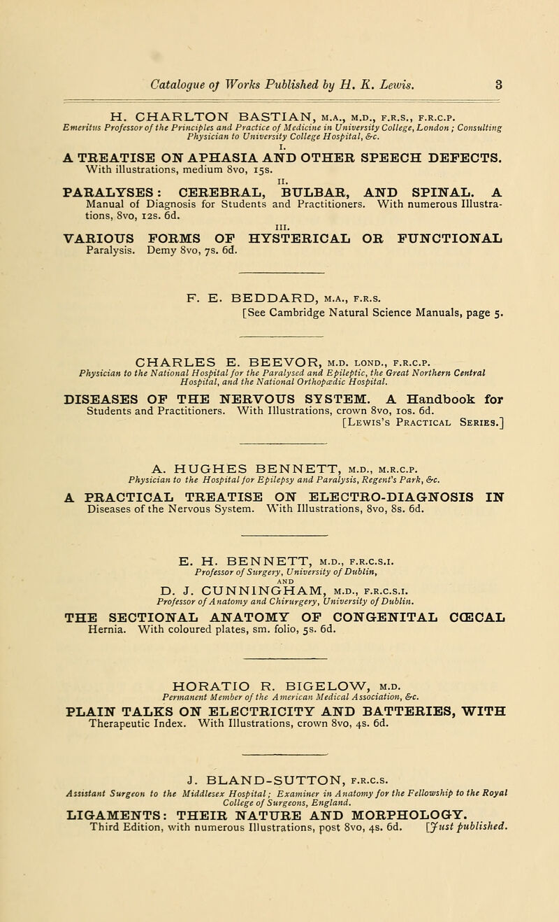 H. CHARLTON BASTIAN, m.a., m.d., f.r.s., f.r.c.p. Emeritus Professor of the Principles and Practice of Medicine in University College, London; Consulting Physician to University College Hospital, &c. I. A TREATISE ON APHASIA AND OTHER SPEECH DEFECTS. With illustrations, medium 8vo, 15s. n. PARALYSES: CEREBRAL, BULBAR, AND SPINAL. A Manual of Diagnosis for Students and Practitioners. With numerous Illustra- tions, 8vo, 12s. 6d. in. VARIOUS FORMS OF HYSTERICAL OR FUNCTIONAL Paralysis. Demy 8vo, 7s. 6d. F. E. BEDDARD, m.a., f.r.s. [See Cambridge Natural Science Manuals, page 5. CHARLES E. BEEVOR, m.d. lond., f.r.c.p. Physician to the National Hospital for the Paralysed and Epileptic, the Great Northern Central Hospital, and the National Orthopcedic Hospital. DISEASES OF THE NERVOUS SYSTEM. A Handbook for Students and Practitioners. With Illustrations, crown 8vo, 10s. 6d. [Lewis's Practical Series.] A. HUGHES BENNETT, m.d., m.r.cp. Physician to the Hospital for Epilepsy and Paralysis, Regent's Park, &c. A PRACTICAL TREATISE ON ELECTRO-DIAGNOSIS IN Diseases of the Nervous System. With Illustrations, 8vo, 8s. 6d. E. H. BENNETT, m.d., f.r.c.s.i. Professor of Surgery, University of Dublin, AND D. J. CUNNINGHAM, m.d., f.r.c.s.i. Professor of Anatomy and Chirurgery, University of Dublin. THE SECTIONAL ANATOMY OF CONGENITAL CCECAL Hernia. With coloured plates, sm. folio, 5s. 6d. HORATIO R. BIGELOW, m.d. Permanent Member of the American Medical Association, &c. PLAIN TALKS ON ELECTRICITY AND BATTERIES, WITH Therapeutic Index. With Illustrations, crown 8vo, 4s. 6d. J. BLAND-SUTTON, f.r.cs. Assistant Surgeon to the Middlesex Hospital; Examiner in Anatomy for the Fellowship to the Royal College of Surgeons, England. LIGAMENTS: THEIR NATURE AND MORPHOLOGY. Third Edition, with numerous Illustrations, post 8vo, 4s. 6d. [Just published.