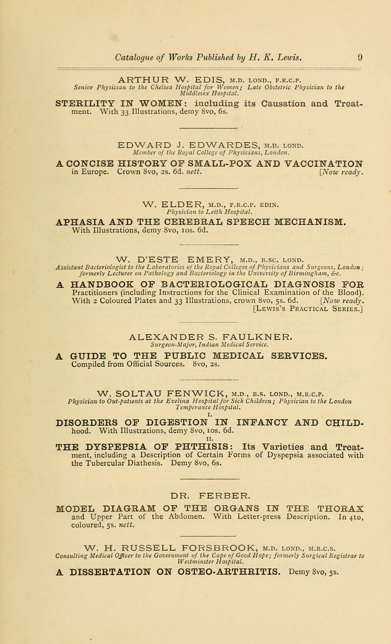 ARTHUR W. EDIS, m.d. lond., f.r.c.p. Senior Physician to the Chelsea Hospital for Women; Late Obstetric Physician to the Middlesex Hospital. STERILITY IN WOMEN: including its Causation and Treat- ment. With 33 Illustrations, demy 8vo, 6s. EDWARD J. EDWARDES, m.d. lond. Member of the Royal College of Physicians, London. A CONCISE HISTORY OF SMALL-POX AND VACCINATION in Europe. Crown 8vo, 2S. 6d. nett. [Now ready. W. ELDER, M.D., F.R.C.P. EDIN. Physician to Leith Hospital. APHASIA AND THE CEREBRAL SPEECH MECHANISM. With Illustrations, demy 8vo, ios. 6d. W. D'ESTE EMERY, m.d., b.sc. lond. Assistant Bacteriologist to the Laboratories of the Royal Colleges of Physicians and Surgeons, London ; formerly Lecturer on Pathology and Bacteriology in the University of Birmingham, &c. A HANDBOOK OP BACTERIOLOGICAL DIAGNOSIS FOR Practitioners (including Instructions for the Clinical Examination of the Blood). With 2 Coloured Plates and 33 Illustrations, crown 8vo, 5s. 6d. [Now ready. [Lewis's Practical Series.] ALEXANDER S. FAULKNER. Surgeon-Major, Indian Medical Service. A GUIDE TO THE PUBLIC MEDICAL SERVICES. Compiled from Official Sources. 8vo, 2s. W. SOLTAU FENWICK, m.d., b.s. lond., m.r.c.p. Physician to Out-patients at the Evelina Hospital for Sick Children; Physician to the London Temperance Hospital. I. DISORDERS OF DIGESTION IN INFANCY AND CHILD- hood. With Illustrations, demy 8vo, ios. 6d. 11. THE DYSPEPSIA OF PHTHISIS: Its Varieties and Treat- ment, including a Description of Certain Forms of Dyspepsia associated with the Tubercular Diathesis. Demy 8vo, 6s. DR. FERBER. MODEL DIAGRAM OF THE ORGANS IN THE THORAX and Upper Part of the Abdomen. With Letter-press Description. In 4to, coloured, 5s. nett. W. H. RUSSELL FORSBROOK, m.d. lond., m.r.c.s. Consulting Medical Officer to the Government of the Cape of Good Hope; formerly Surgical Registrar to Westminster Hospital. A DISSERTATION ON OSTEO-ARTHRITIS. Demy 8vo, 5s.