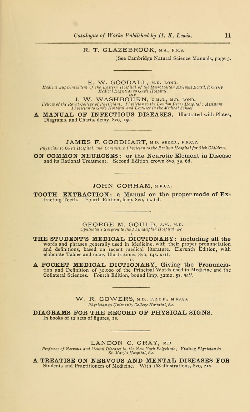 R. T. GLAZEBROOK, m.a., f.r.s. [See Cambridge Natural Science Manuals, page 5. E. W. GOODALL, m.d. lond. Medical Superintendent of the Eastern Hospital of the Metropolitan Asylums Board, formerly Medical Registrar to Guy's Hospital, AND J. W. WASHBOURN, c.m.g., m.d. lond. Fellow of the Royal College of Physicians; Physician to the London Fever Hospital; Assistant Physician to Guy's Hospital, and Lecturer in the Medical School. MANUAL OP INFECTIOUS DISEASES. Illustrated with Plates, Diagrams, and Charts, demy 8vo, 15s. JAMES F. GOODHART, m.d. aberd., f.r.c.p. Physician to Guy's Hospital, and Consulting Physician to the Evelina Hospital for Sick Children. ON COMMON NEUROSES : or the Neurotic Element in Disease and its Rational Treatment. Second Edition, crown 8vo, 3s. 6d. JOHN GORHAM, m.r.c.s. TOOTH EXTRACTION: a Manual on the proper mode of Ex- tracting Teeth. Fourth Edition, fcap. 8vo, is. 6d. GEORGE M. GOULD, a.m., m.d. Ophthalmic Surgeon to the Philadelphia Hospital, &c. . I. THE STUDENT'S MEDICAL DICTIONARY: including all the words and phrases generally used in Medicine, with their proper pronunciation and definitions, based on recent medical literature. Eleventh Edition, with elaborate Tables and many Illustrations, 8vo, 14s. nett. 11. A POCKET MEDICAL DICTIONARY, Giving the Pronuncia- tion and Definition of 30,000 of the Principal Words used in Medicine and the Collateral Sciences. Fourth Edition, bound limp, 32mo, 5s. nett. W. R. GOWERS, m.d., f.r.c.p., m.r.cs. Physician to University College Hospital, &c. DIAGRAMS FOR THE RECORD OP PHYSICAL SIGNS. In books of 12 sets of figures, is. LANDON C. GRAY, m.d. Professor of Nervous and Mental Diseases in the New York Polyclinic; Visiting Physician to St. Mary's Hospital, &c. A TREATISE ON NERVOUS AND MENTAL DISEASES FOR Students and Practitioners of Medicine. With 168 illustrations, 8vo, 21s.