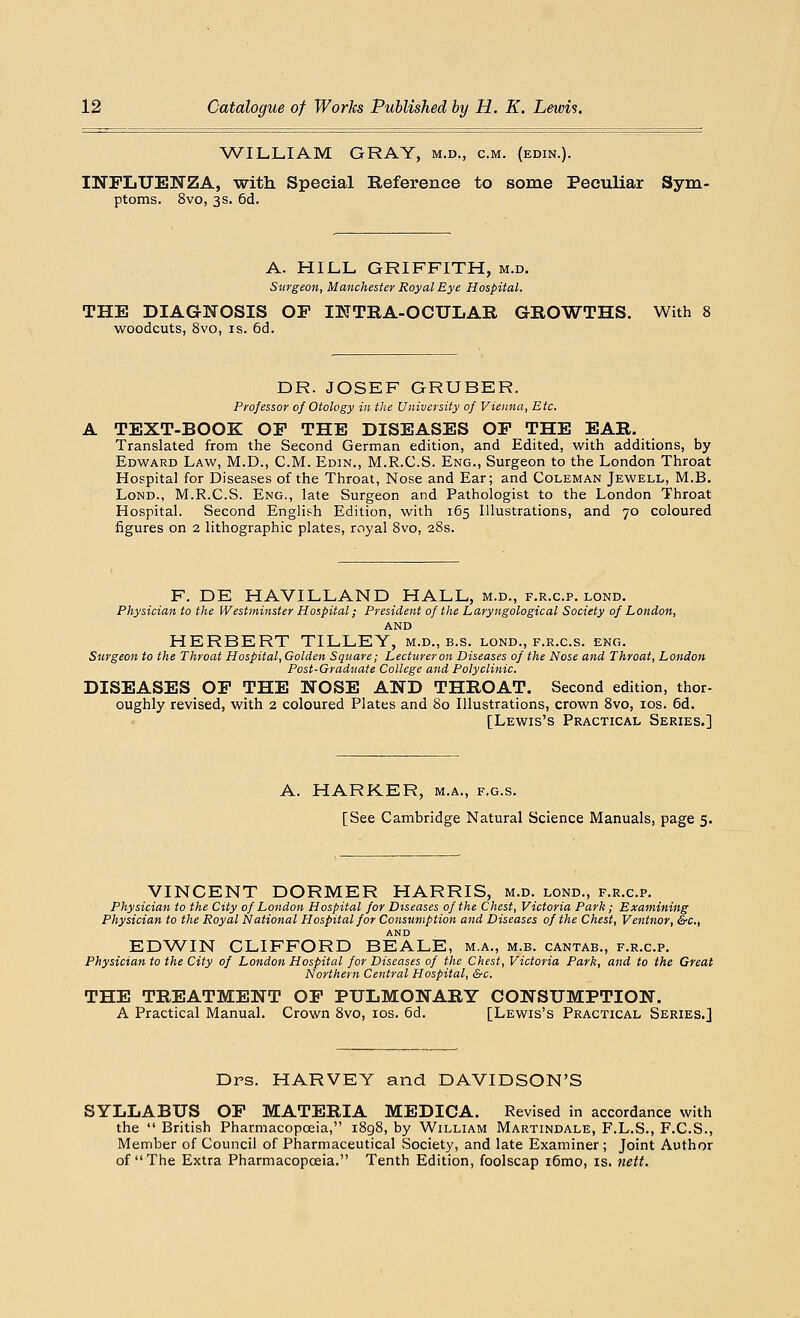WILLIAM GRAY, m.d., cm. (edin.). INFLUENZA, with. Special Reference to some Peculiar Sym- ptoms. 8vo, 3s. 6d. A. HILL GRIFFITH, m.d. Surgeon, Manchester Royal Eye Hospital. THE DIAGNOSIS OP INTRA-OCULAR GROWTHS. With 8 woodcuts, 8vo, is. 6d. DR. JOSEF GRUBER. Professor of Otology in the University of Vienna, Etc. TEXT-BOOK OP THE DISEASES OP THE EAR. Translated from the Second German edition, and Edited, with additions, by Edward Law, M.D., CM. Edin., M.R.C.S. Eng., Surgeon to the London Throat Hospital for Diseases of the Throat, Nose and Ear; and Coleman Jewell, M.B. Lond., M.R.C.S. Eng., late Surgeon and Pathologist to the London Throat Hospital. Second English Edition, with 165 Illustrations, and 70 coloured figures on 2 lithographic plates, royal 8vo, 28s. F. DE HAVILLAND HALL, m.d., f.r.c.p. lond. Physician to the Westminster Hospital; President of the Laryngological Society of London, AND HERBERT TILLEY, m.d., b.s. lond., f.r.c.s. eng. Surgeon to the Throat Hospital, Golden Square; Lecturer on Diseases of the Nose and Throat, London Post-Graduate College and Polyclinic. DISEASES OP THE NOSE AND THROAT. Second edition, thor- oughly revised, with 2 coloured Plates and 80 Illustrations, crown 8vo, 10s. 6d. [Lewis's Practical Series.] A. HARKER, m.a., f.g.s. [See Cambridge Natural Science Manuals, page 5. VINCENT DORMER HARRIS, m.d. lond., f.r.c.p. Physician to the City of London Hospital for Diseases of the Chest, Victoria Park; Examining Physician to the Royal National Hospital for Consumption and Diseases of the Chest, Ventnor, &c, AND EDWIN CLIFFORD BEALE, m.a., m.b. cantab., f.r.c.p. Physician to the City of London Hospital for Diseases of the Chest, Victoria Park, and to the Great Northern Central Hospital, &c. THE TREATMENT OP PULMONARY CONSUMPTION. A Practical Manual. Crown 8vo, 10s. 6d. [Lewis's Practical Series.] Dps. HARVEY and DAVIDSON'S SYLLABUS OP MATERIA MEDICA. Revised in accordance with the  British Pharmacopoeia, 1898, by William Martindale, F.L.S., F.C.S., Member of Council of Pharmaceutical Society, and late Examiner ; Joint Author of The Extra Pharmacopoeia. Tenth Edition, foolscap i6mo, is. nett.