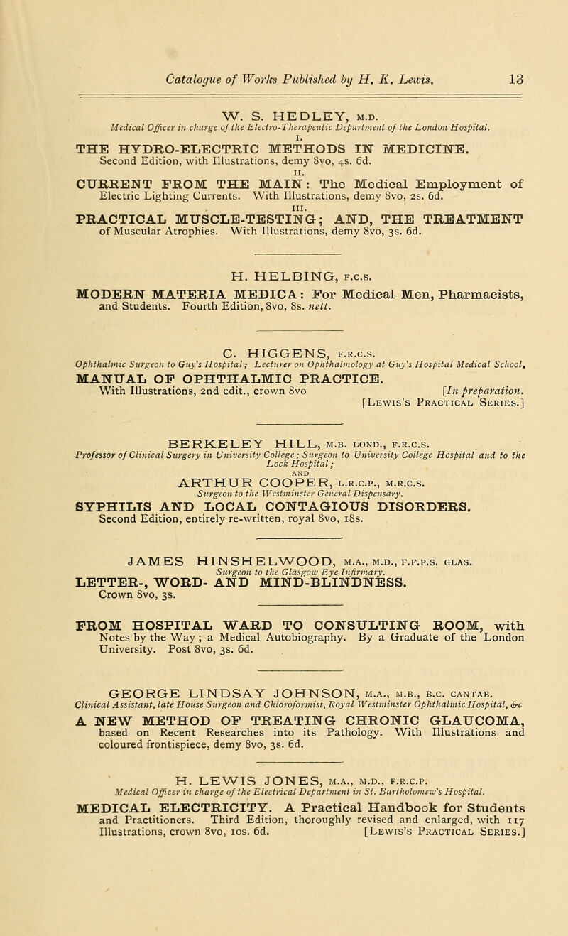 W. S. HEDLEY, m.d. Medical Officer in charge of the Electro-Therapeutic Department of the London Hospital. I. THE HYDRO-ELECTRIC METHODS IN MEDICINE. Second Edition, with Illustrations, demy 8vo, 4s. 6d. 11. CURRENT PROM THE MAIN: The Medical Employment of Electric Lighting Currents. With Illustrations, demy 8vo, 2s. 6d. in. PRACTICAL MUSCLE-TESTING; AND, THE TREATMENT of Muscular Atrophies. With Illustrations, demy 8vo, 3s. 6d. H. HELBING, f.c.s. MODERN MATERIA MEDICA: Por Medical Men, Pharmacists, and Students. Fourth Edition, 8vo, 8s. nett. C. HIGGENS, f.r.c.s. Ophthalmic Surgeon to Guy's Hospital; Lecturer on Ophthalmology at Guy's Hospital Medical School. MANUAL OP OPHTHALMIC PRACTICE. With Illustrations, 2nd edit., crown 8vo [In preparation. [Lewis's Practical Series.] BERKELEY HILL, m.b. lond., f.r.c.s. Professor of Clinical Surgery in University College; Surgeon to University College Hospital and to the Lock Hospital; AND ARTHUR COOPER, l.r.c.p., m.r.c.s. Surgeon to the Westminster General Dispensary. SYPHILIS AND LOCAL CONTAGIOUS DISORDERS. Second Edition, entirely re-written, royal 8vo, 18s. JAMES HINSHELWOOD, m.a., m.d., f.f.p.s. glas. Surgeon to the Glasgow Eye Infirmary. LETTER-, WORD- AND MIND-BLINDNESS. Crown 8vo, 3s. PROM HOSPITAL WARD TO CONSULTING ROOM, with Notes by the Way; a Medical Autobiography. By a Graduate of the London University. Post 8vo, 3s. 6d. GEORGE LINDSAY JOHNSON, m.a., m.b., b.c. cantab. Clinical Assistant, late House Surgeon and Chloroformist, Royal Westminster Ophthalmic Hospital, &c A NEW METHOD OP TREATING CHRONIC GLAUCOMA, based on Recent Researches into its Pathology. With Illustrations and coloured frontispiece, demy 8vo, 3s. 6d. H. LEWIS JONES, m.a., m.d., f.r.c.p. Medical Officer in charge of the Electrical Department in St. Bartholomew's Hospital. MEDICAL ELECTRICITY. A Practical Handbook for Students and Practitioners. Third Edition, thoroughly revised and enlarged, with 117 Illustrations, crown 8vo, 10s. 6d. [Lewis's Practical Series.]