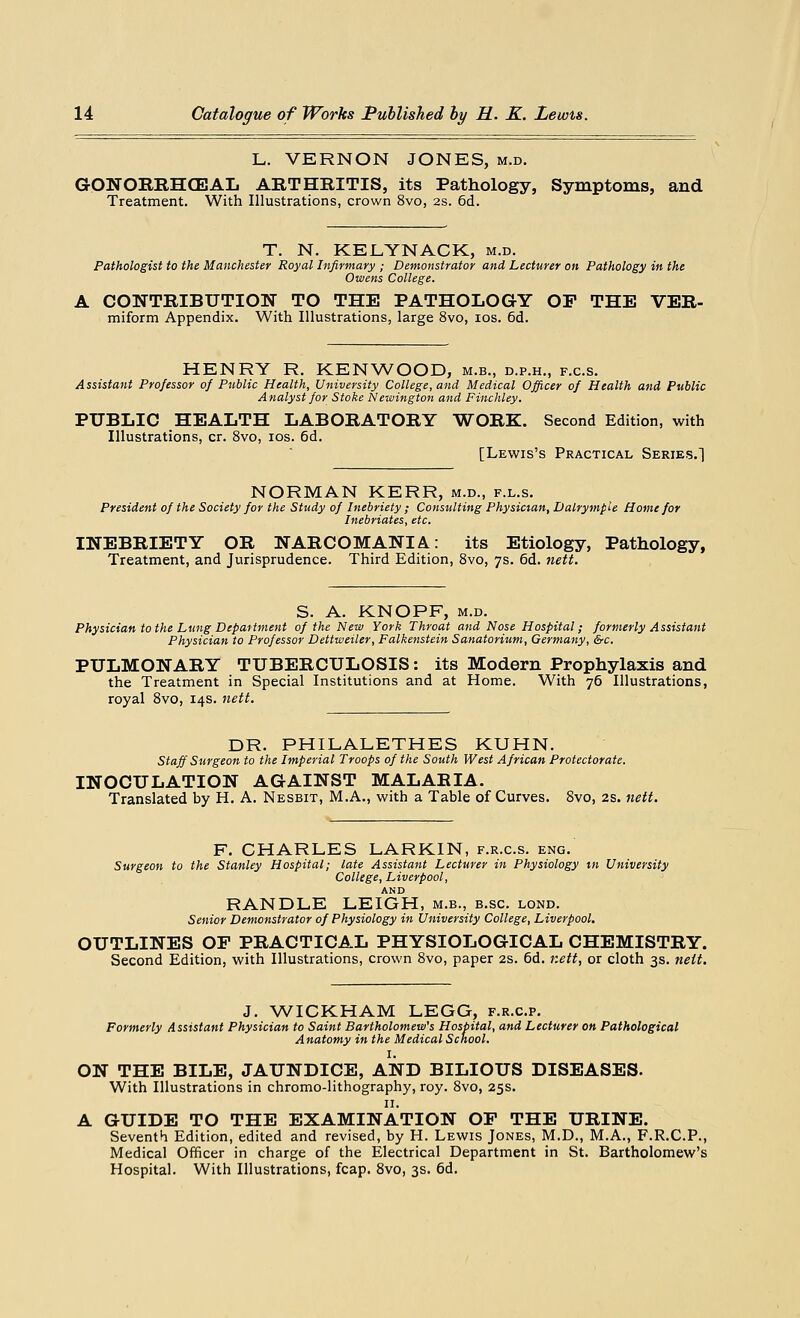 L. VERNON JONES, m.d. GONOBRHCEAL ARTHRITIS, its Pathology, Symptoms, and Treatment. With Illustrations, crown 8vo, 2s. 6d. T. N. KELYNACK, m.d. Pathologist to the Manchester Royal Infirmary ; Demonstrator and Lecturer on Pathology in the Owens College. A CONTRIBUTION TO THE PATHOLOGY OF THE VER- miform Appendix. With Illustrations, large 8vo, ios. 6d. HENRY R. KENWOOD, m.b., d.p.h., f.c.s. Assistant Professor of Public Health, University College, and Medical Officer of Health and Public Analyst for Stoke Newington and Finchley. PUBLIC HEALTH LABOBATORY WORK. Second Edition, with Illustrations, cr. 8vo, ios. 6d. [Lewis's Practical Series.] NORMAN KERR, m.d., f.l.s. President of the Society for the Study of Inebriety ; Consulting Physician, Dalrymple Home for Inebriates, etc. INEBBIETY OB NARCOMANIA: its Etiology, Pathology, Treatment, and Jurisprudence. Third Edition, 8vo, 7s. 6d. nett. S. A. KNOPF, m.d. Physician to the Lung Department of the New York Throat and Nose Hospital; formerly Assistant Physician to Professor Dettweiler, Falkenstein Sanatorium, Germany, &c. PULMONARY TUBEBCULOSIS: its Modern Prophylaxis and the Treatment in Special Institutions and at Home. With 76 Illustrations, royal 8vo, 14s. nett. DR. PHILALETHES KUHN. Staff Surgeon to the Imperial Troops of the South West African Protectorate. INOCULATION AGAINST MALAEIA. Translated by H. A. Nesbit, M.A., with a Table of Curves. 8vo, 2s. nett. F. CHARLES LARKIN, f.r.c.s. eng. Surgeon to the Stanley Hospital; late Assistant Lecturer in Physiology in University College, Liverpool, AND RANDLE LEIGH, m.b., b.sc. lond. Senior Demonstrator of Physiology in University College, Liverpool. OUTLINES OF PBACTICAL PHYSIOLOGICAL CHEMISTBY. Second Edition, with Illustrations, crown 8vo, paper 2s. 6d. nett, or cloth 3s. nett. J. WICKHAM LEGG, f.r.c.p. Formerly Assistant Physician to Saint Bartholomew's Hospital, and Lecturer on Pathological Anatomy in the Medical School. I. ON THE BILE, JAUNDICE, AND BILIOUS DISEASES. With Illustrations in chromo-lithography, roy. 8vo, 25s. 11. A GUIDE TO THE EXAMINATION OP THE UBINE. Seventh Edition, edited and revised, by H. Lewis Jones, M.D., M.A., F.R.C.P., Medical Officer in charge of the Electrical Department in St. Bartholomew's Hospital. With Illustrations, fcap. 8vo, 3s. 6d.