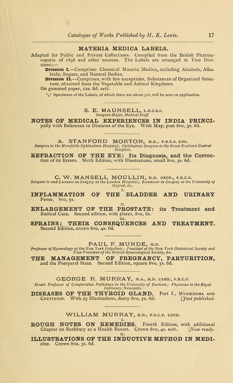 MATERIA MEDICA LABELS. Adapted for Public and Private Collections. Compiled from the British Pharma- copoeia of iSg8 and other sources. The Labels are arranged in Two Divi- sions:— Division I.—Comprises Chemical Materia Medica, including Alcohols, Alka- loids, Sugars, and Neutral Bodies. Division II.—Comprises, with few exceptions, Substances of Organized Struc- ture, obtained from the Vegetable and Animal Kingdoms. On gummed paper, 12s. 6d. nett. *** Specimens of the Labels, of which there are about 500, will be sent on application. S. E. MAUNSELL, l.r.c.s.i. Surgeon-Major, Medical Staff. NOTES OP MEDICAL EXPERIENCES IN INDIA PRINCI- pally with Reference to Diseases of the Eye. With Map, post 8vo, 3s. 6d. A. STANFORD MORTON, m.b., f.r.c.s. eng. Surgeon to the Moorfields Ophthalmic Hospital; Ophthalmic Surgeon to the Great Northern Central Hospital. REFRACTION OP THE EYE: Its Diagnosis, and the Correc- tion of its Errors. Sixth Edition, with Illustrations, small 8vo, 3s. 6d. C. W. MANSELL MOULLIN, m.d. oxon., f.r.c.s. Surgeon to and Lecturer on Surgery at the London Hospital; Examiner in Surgery at the University oj Oxford, &c. INFLAMMATION OF THE BLADDER AND URINARY Fever. 8vo, 5s. n. ENLARGEMENT OF THE PROSTATE: its Treatment and Radical Cure. Second edition, with plates, 8vo, 6s. in. SPRAINS; THEIR CONSEQUENCES AND TREATMENT. Second Edition, crown 8vo, 4s. 6d. PAUL F. MUNDE, m.d. Professor of Gynecology at the New York Polyclinic; President of the New York Obstetrical Society and Vice-President of the British Gynecological Society, &c. THE MANAGEMENT OP PREGNANCY, PARTURITION, and the Puerperal State. Second Edition, square 8vo, 3s. 6d. GEORGE R. MURRAY, m.a., m.d. camb., f.r.c.p. Heath Professor of Comparative Pathology in the University of Durham; Physician to the Royal Infirmary, Newcastle. DISEASES OP THE THYROID GLAND. Part I., Myxedema and Cretinism. With 25 Illustrations, demy 8vo, 7s. 6d. [Just published. WILLIAM MURRAY, m.d., f.r.c.p. lond. 1. ROUGH NOTES ON REMEDIES. Fourth Edition, with additional Chapter on Rothbury as a Health Resort. Crown 8vo, 4s. nett. [Now ready. 11. ILLUSTRATIONS OP THE INDUCTIVE METHOD IN MEDI- cine. Crown 8vo, 3s. 6d.