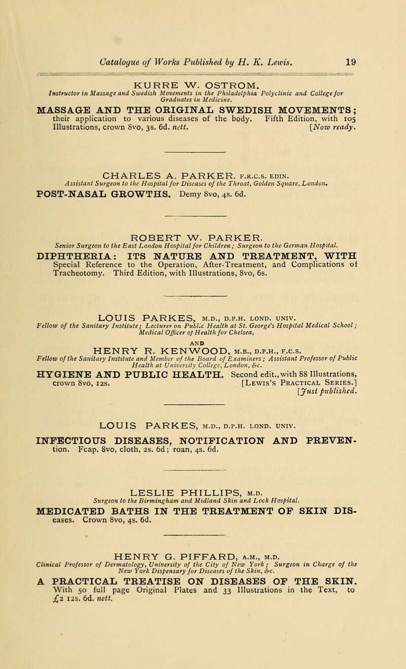 KURRE W. OSTROM. Instructor in Massage and Swedish Movements in the Philadelphia Polyclinic and College for Graduates in Medicine. MASSAGE AND THE ORIGINAL SWEDISH MOVEMENTS; their application to various diseases of the body. Fifth Edition, with 105 Illustrations, crown 8vo, 3s. 6d. nett. [Now ready. CHARLES A. PARKER, f.r.c.s. edin. Assistant Surgeon to the Hospital for Diseases of the Throat, Golden Square, London, POST-NASAL GROWTHS. Demy 8vo, 4s. 6d. ROBERT W. PARKER. Senior Surgeon to the East Loudon Hospital for Children; Surgeon to the German Hospital. DIPHTHERIA: ITS NATURE AND TREATMENT, WITH Special Reference to the Operation, After-Treatment, and Complications of Tracheotomy. Third Edition, with Illustrations, 8vo, 6s. LOUIS PARKES, m.d., d.p.h. lond. univ. Fellow of the Sanitary Institute; Lecturer on Public Health at St. George's Hospital Medical School; Medical Officer 0/ Health for Chelsea, AND HENRY R. KENWOOD,m.b.,d.p.h.,f.c.s. Fellow of the Sanitary Institute and Member of the Board of Examiners; Assistant Professor of Public Health at University College, London, &c. HYGIENE AND PUBLIC HEALTH. Second edit., with 88 Illustrations, crown 8vo, 12s. [Lewis's Practical Series.] [Just published. LOUIS PARKES, m.d., d.p.h. lond. univ. INFECTIOUS DISEASES, NOTIFICATION AND PREVEN- tion. Fcap. 8vo, cloth, 2s. 6d; roan, 4s. 6d. LESLIE PHILLIPS, m.d. Surgeon to the Birmingham and Midland Skin and Lock Hospital. MEDICATED BATHS IN THE TREATMENT OF SKIN Dis- eases. Crown 8vo, 4s. 6d. HENRY G. PIFFARD, a.m., m.d. Clinical Professor of Dermatology, University of the City of New York ; Surgeon in Charge of the New York Dispensary for Diseases of the Skin, &c. A PRACTICAL TREATISE ON DISEASES OF THE SKIN. With 50 full page Original Plates and 33 Illustrations in the Text, to £2 12s. 6d. nett.